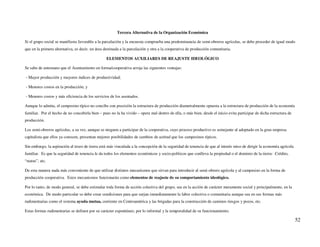 Tercera Alternativa de la Organización Económica

Si el grupo social se manifiesta favorable a la parcelación y la encuesta comprueba una predominancia de semi-obreros agrícolas, se debe proceder de igual modo
que en la primera alternativa, es decir, un área destinada a la parcelación y otra a la cooperativa de producción comunitaria.

                                                 ELEMENTOS AUXILIARES DE REAJUSTE IDEOLÓGICO

Se sabe de antemano que el Asentamiento en forma/cooperativa arroja las siguientes ventajas:

- Mayor producción y mayores índices de productividad;

- Menores costos en la producción; y

- Menores costos y más eficiencia de los servicios de los asentados.

Aunque lo admita, el campesino típico no concibe con precisión la estructura de producción diametralmente opuesta a la estructura de producción de la economía
familiar. Por el hecho de no concebirla bien – pues no la ha vivido – opera mal dentro de ella, o más bien, desde el inicio evita participar de dicha estructura de
producción.

Los semi-obreros agrícolas, a su vez, aunque se nieguen a participar de la cooperativa, cuyo proceso productivo es semejante al adoptado en la gran empresa
capitalista que ellos ya conocen, presentan mejores posibilidades de cambios de actitud que los campesinos típicos.

Sin embargo, la aspiración al trozo de tierra está más vinculada a la concepción de la seguridad de tenencia de que al interés miso de dirigir la economía agrícola
familiar. Es que la seguridad de tenencia le da todos los elementos económicos y socio-políticos que conlleva la propiedad o el dominio de la tierra: Crédito,
“status”, etc.

De esta manera nada más conveniente de que utilizar distintos mecanismos que sirvan para introducir al semi-obrero agrícola y al campesino en la forma de
producción cooperativa. Estos mecanismos funcionarán como elementos de reajuste de su comportamiento ideológico.

Por lo tanto, de modo general, se debe estimular toda forma de acción colectiva del grupo, sea en la acción de carácter meramente social y principalmente, en la
económica. De modo particular se debe crear condiciones para que surjan inmediatamente la labor colectiva o comunitaria aunque sea en sus formas más
rudimentarias como el sistema ayuda mutua, corriente en Centroamérica y las brigadas para la construcción de caminos riesgos y pozos, etc.

Estas formas rudimentarias se definen por su carácter espontáneo, por lo informal y la temporalidad de su funcionamiento.

                                                                                                                                                                      52
 
