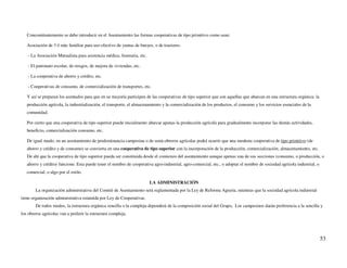 Concomitantemente se debe introducir en el Asentamiento las formas cooperativas de tipo primitivo como sean:

   Asociación de 3 ó más familias para uso efectivo de yuntas de bueyes, o de tractores.

    - La Asociación Mutualista para asistencia médica, funeraria, etc.

    - El patronato escolar, de riesgos, de mejora de viviendas, etc.

    - La cooperativa de ahorro y crédito, etc.

    - Cooperativas de consumo, de comercialización de transportes, etc.

   Y así se preparan los asentados para que en su mayoría participen de las cooperativas de tipo superior que son aquellas que abarcan en una estructura orgánica: la
   producción agrícola, la industrialización, el transporte, el almacenamiento y la comercialización de los productos, el consumo y los servicios esenciales de la
   comunidad.

   Por cierto que una cooperativa de tipo superior puede inicialmente abarcar apenas la producción agrícola para gradualmente incorporar las demás actividades,
   beneficio, comercialización consumo, etc.

   De igual modo, en un asentamiento de predominancia campesina o de semi-obreros agrícolas podrá ocurrir que una modesta cooperativa de tipo primitivo (de
   ahorro y crédito y de consumo) se convierta en una cooperativa de tipo superior con la incorporación de la producción, comercialización, almacenamiento, etc.
   De ahí que la cooperativa de tipo superior pueda ser constituida desde el comienzo del asentamiento aunque apenas una de sus secciones (consumo, o producción, o
   ahorro y crédito) funcione. Esta puede tener el nombre de cooperativa agro-industrial, agro-comercial, etc., o adoptar el nombre de sociedad agrícola industrial, o
   comercial, o algo por el estilo.

                                                                         LA ADMINISTRACIÓN
        La organización administrativa del Comité de Asentamiento será reglamentada por la Ley de Reforma Agraria, mientras que la sociedad agrícola industrial
tiene organización administrativa estatuída por Ley de Cooperativas.
        De todos modos, la estructura orgánica sencilla o la compleja dependerá de la composición social del Grupo, Los campesinos darán preferencia a la sencilla y
los obreros agrícolas van a preferir la estructura compleja.




                                                                                                                                                                         53
 