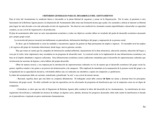 CRITERIOS GENERALES PARA EL DESARROLLO DEL ASENTAMIENTO
Para el éxito del Asentamiento la condición básica e inexorable es la plena libertad de organizar y actuar en la Organización. Por lo tanto, el promotor u otro
funcionario de la Reforma Agraria puesto a la disposición del Asentamiento debe tener una formación técnica que ayude a los asentados a utilizar al máximo su libertad
para lograr los más elevados a los más adecuados niveles de organización. Sin observar esta condición los Asentados estarán imposibilitados a desarrollar su capacidad
creadora, ya sea a nivel de organización o de producción.
El plan de asentamiento debe tener un cariz marcadamente económico y todos sus objetivos sociales deben ser resultado del grado de desarrollo económico alcanzado
por e propio grupo social.
      La inversión del proceso incurrirá inevitablemente en paternalismo, deformación ideológico del grupo y enajenación de su postura social.
        Es decir, que lo fundamental es crear las unidades o mecanismos capaces de generar un flujo permanente de empleo e ingresos. Un razonable nivel de empleo
y de ingresos del grupo de Asentados determinará, desde luego, nuevos patrones sociales.
        Hay que tomar en cuenta que las campañas de letrinización sanidad ambiental, mejoramiento de la dieta alimenticia, educación sanitaria, educación del hogar y
cosa por el estilo, tiene importancia muy secundaria en un programa de desarrollo rural. Lo esencial reside en la implantación de una infraestructura económica con
base en el empleo abundante e ingresos suficientes. Esta infraestructura económica creará condiciones inmediatas para el desarrollo de superestructuras culturales que
involucrarán las nociones de higiene y otros hábitos del propio desarrollo.
        Obrar de manera inversa, o sea empezar por la introducción de superestructuras culturales en vez de esperar que el desarrollo económico del grupo social las
genere, significa someter a las gentes a un proceso de domesticación y de catequesis. Ello implicará de inmediato en la enajenación de la postura social del grupo o en
la liquidación de su capacidad de iniciativa, volviéndole abúlico una vez reducidos sus miembros a sujetos de compasión y a pordioseros.
La labor del asentamiento debe ser racional, centralizada y planificada “in situ” o sea a nivel de terreno mismo.
        - Racional, significa decir que esta labor no comporta dilentatismo. El trabajador social debe conocer de facto sus tareas y dominar bien los principales
fenómenos del grupo social. No debe confundir ese tipo de especialista con los aficionados de programas de beneficencia que ven al campesino como un ser digno de
compasión.
        - Centralizar, es decir que tan sólo el Organismo de Reforma Agraria debe conducir la labor del desarrollo de los Asentamientos. La interferencia de otros
organismos diversificará y confundirá las técnicas de trabajo; en algunos casos, además, destruye los progresos alcanzados sobre todo cuanto la interferencia es basada
en el paternalismo e inspirada en puros sentimientos humanitaristas.




                                                                                                                                                                   54
 