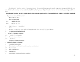 - La planificación “in situ” es decir, en el Asentamiento mismo. Ella permitirá el mayor aporte de ideas, de compromisos, de responsabilidades del grupo
social. Asimismo, ello evitará que el grupo social reciba de la Reforma Agraria planes de trbajo enforma de ocnaciones, o de imosición, lo que es más grave, dicho sea
de paso.
      DATOS ESENCIALES DE INVESTIGACIÓN DE LAS COMUNIDADES QUE CONSTITUYEN O EN DONDE SE FORMAN LOS ASENTAMIENTOS

1.      Diagnóstico económico de la Comunidad
1.1.           Relación Hombre-Tierra
1.2.           Nivel de Empleo Rural
      1.2.1          Mano de obra activa

      1.2.2          Mano de obra ociosa

1.3            Ingreso y Gastos de la Familia Rural
1.4            Salarios
1.5            Inventario de los bienes de capital de la comunidad (individuales de los artesanos) y por empresa familiar.
1.6            La comercialización de la producción
2         El valor y la cantidad de producción
2.3.1            Canales de Comercialización
2.4            Elementos de economía externa
2.4.1            Interferencia
1.3.           Diagnóstico social de la Comunidad
2.      Diagnóstico Social de la Comunidad
2.1            Pirámide de edades por sexo
2.2            Determinación de las formas de tenencia o relaciones de producciones
2.2.1          Asalariados (%)
2.2.2          Semi-Asalariados (%)
2.2.3          Agricultor (%)
2.3            Determinar los artesanos, inclusive los domésticos.
                                                                                                                                                                  55
 