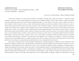 ALBERTO LINS CALDAS                                                                                                           REPETIÇÃO E LITERATURA:
Professor de Teoria da História - Centro de Hermenêutica do Presente – UFRO                                                   NOTAS SOBRE UM CONCEITO
www.unir.br/~caldas/Alberto - caldas@unir.br


                                                                                          ... variaciones con repetición ilimitada ... (Borges, La Biblioteca de Babel)


       1- Para Freud a repetição é um conceito que está disperso mas fortemente constituído sobre o tecido da Psicanálise. A “repetição de antigas
experiências” atravessará a obra de Freud germinando em conceitos como Compulsão, Princípio de Prazer, Pulsão de Morte, Ligação, Inconsciente,
Consciente, Perlaboração sendo, inclusive, uma das buscas do Método Psicanalítico. Os “rituais obsessivos” que não se calam e se dizem entre o dizer; os
sonhos repetidos; os delírios sempre os mesmos; os medos. Esse falar-antigo (traumático) que aflora como espinhos no tecido do discurso, vem tanto no
discurso diurno quanto nos discursos oníricos, do devaneio ou do delírio. À uma “compulsão à repetição” e através dessa compulsão dentro do discurso, das
irrupções dessa compulsão, busca se chegar às razões da repetição, mas não somente o desagradável é repetido. Sendo a essência da repetição, ainda assim o
traumático não se resume a um “sofrimento recalcado”. Depende de quem viveu determinada experiência, em que contexto e em quais relações. A repetição
dolorosa pode esconder um prazer proibido, um gozo, uma fuga, o descortinar de um mistério. Para Freud se procura, sob a máscara de sofrimento, chegar ao
prazer, a uma “realização do desejo”. O resíduo se realiza, aponta para algo maior que o próprio resíduo. A necessidade-de-repetição faz chegar à repetição-
da-necessidade, e “por-baixo” encontramos a repressão, o gesto, o ethos, o teatro-família, o grande-peito. Dizendo necessidade estrutural, em psicanálise,
está se dizendo estrutura psíquica, o consciente e o inconsciente que, sendo linguagem os dois, comungam com a repetição o ser mesmo da sua estrutura,
existência, sentido e funcionalidade. Resolver o “problema da repetição” seria dissolver a própria essência tanto do inconsciente quanto do consciente. Mas
para Freud é o consciente que com sua linearidade racional pode buscar fazer cessar a repetição obscura do inconsciente.
       2- Para Lacan (o mesmo para Freud?) o conceito de repetição é fundamental para o funcionamento psíquico. A compulsão como uma recordação, uma “força
demoníaca que sobrepuja o princípio de prazer”, demonstrando como é uma noção que caracterizará o próprio conceito de inconsciente. O encontro com o real. A
repetição seria a tarefa da pulsão de morte na “ordem do real” [e como o real só se diz através do sofrimento, da morte, da compulsão, do “sentimento trágico”, a
repetição (como aquilo que diz obsessivamente o dentro como essência, o fora como aparecência do dentro) é a noção fundamental para dizer esse real que se tornou o
nosso real, não mais o Real lacaniano]. E a brecha e as articulações entre a repetição e o real são reinteradas pelos sonhos num eterno retorno. No entanto o sonho
repetido não encontra nada. Não havendo origem, o texto sem entrada e sem saída de Barthes, o sonho se repete sem encontrar-se, sem nada encontrar a não ser a si
mesmo, descascando a si mesmo e o outro. Mas ao não encontrar nada, a não ser o silêncio traumático em repetição, o repetido vai se misturando com o real num
                                                                                                                                                                   58
 