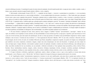 circuito de diferença do mesmo. A insatisfação faz parte do eterno retorno da repetição: ali não há nada havendo tudo: e escapa por entre os dedos o sentido, a razão, o
desejo, o gozo: passado e presente escapam ficando somente o silêncio, o vazio, a negativa.
       3- Sub-vertendo, re-direcionando Assoun (1979: 67): “... a repetição tem por função (...) inscrever o acontecimento na consciência. (...) em sua primeira
instância, ela não existe ainda senão em si, como um dado na história, (...) na sua segunda edição ela existe para a consciência (...). Não é nada menos que a passagem
do em-si para o para-si que a repetição torna possível.” Instaurada a repetição torna-se a própria história, a narrativa, o tema, o em-torno: a consciência é posta em
teatro: passa-se da ordem do objeto (principal transe tanto da Filosofia quanto da Ciência) para a ordem da consciência, para o des-velado. Citando Hegel Assoun
(1979: 67) diz: “A repetição realiza e confirma aquilo que a princípio parecia somente contingente e possível.” No entanto o “princípio de identidade” afeta a reflexão
de Assoun-Hegel: “... a própria idéia de repetição implica a homologia literal (...). Se é ‘duas vezes’ a mesma coisa que se produz, não pode haver aí determinações
suplementares na segunda unidade em relação à primeira.” A repetição jamais poderá ser, literariamente, a-mesma-coisa-repetida. Cada passagem-repetida, cada verso
reinterado, é diferente. A repetição implica na diferença, não no mesmo, na identidade. É sempre a multiplicidade que encontramos. A sensação simples de repetição é
um efeito da polifonia, da teatralidade, do dialogismo, não da uniformidade: é um artifício da própria repetição em seu mimetismo.
       4- No texto literário a repetição de sinais, letras, palavras, frases, imagens, é também “sintoma” “pressentimento”, “presságio”, “indício” de um
signo, um símbolo, de um arquétipo, de uma coerência, de uma profundidade, de uma estrutura que flui e escapa para a superfície, para uma forma de visível
e para um visível da forma, para uma espécie de manifestação, um não se conter que permite visl-umbrar (como possibilidades imaginativas: leituras sempre
múltiplas e não no-texto) a “estrutura de uma existência” e a “rede organizada de obsessões” (Barthes, 1991: 9); mas redes, estruturas e obsessões do texto,
do personagem, não do escritor, do autor, da sociedade. Obsessões que fluem, mergulham e reaparecem exigindo, nos pontos de irrupção, nas configurações
que estabelece com outras conjunturas, momentos, imagens, sempre uma outra interpretação, um outro des-focamento. A repetição, por estar sempre em
outra con-figur-ação, é sempre diferente, com-testando o próprio conceito de repetição, tornando-a somente uma forma da diferença, uma indicação para o
olhar, uma dobra reconhecível em sua estranheza, em sua entranha: o diferente re-dizendo-se. Uma repetição ritual, psicanalítica, mítica, retórica (Vieira,
Euclides, Nava), bachelardiana (matérias, imagens, sonhos, devaneios), biológica (reprodução, divisão, evolução), econômica (produção: distribuição:
consumo: re-produção), cotidiana (as cenas repetidas do dia-a-dia, a rotina), midiática (cinema, televisão, jornal, revista, radiofônica, internet).
       5- O signo é referente e referência, significado e significante, sujeito e objeto: na língua a coisa e o que a coisa significa se resume numa mesma
manifestação: e sem a Natureza e sem o “olho de deus” da Ciência é impossível escapar da linguagem enquanto práxis-poiesis do existente.
       6- As “significações ocultas” insistentemente reaparecem as mesmas ou com sutis modificações, tanto para dizer-se quanto para ocultar-se. Nesse
mostrar-se e nesse ocultar-se está o “estilo de uma existência”, o “sistema ressurrecional” do personagem (Barthes, 1991: 77). As repetições literárias são
“inescapáveis”, são “escolhas existenciais” (imagens traumáticas, imundas, sublimes, únicas: poli-fonia que se tr-aduz numa mesma ex-pressão), um “tema
                                                                                                                                                                    59
 
