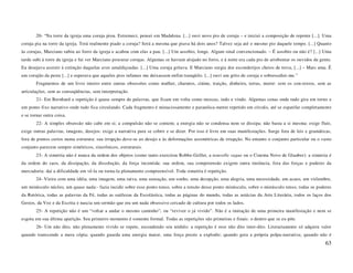 20- “Na torre da igreja uma coruja piou. Estremeci, pensei em Madalena. [...] ouvi novo pio de coruja – e iniciei a composição de repente [...]. Uma
coruja pia na torre da igreja. Terá realmente piado a coruja? Será a mesma que piava há dois anos? Talvez seja até o mesmo pio daquele tempo. [...] Quanto
às corujas, Marciano subiu ao forro da igreja e acabou com elas a pau. [...] Um assobio, longe. Algum sinal convencionado. – É assobio ou não é? [...] Uma
tarde subi à torre da igreja e fui ver Marciano procurar corujas. Algumas se haviam alojado no forro, e à noite era cada pio de arrebentar os ouvidos da gente.
Eu desejava assistir à extinção daquelas aves amaldiçoadas. [...] Uma coruja gritava. E Marciano surgia dos esconderijos cheios de treva, [...] – Mais uma. É
um corujão da peste [...] e esperava que aqueles pios infames me deixassem enfim tranqüilo. [...] ouvi um grito de coruja e sobressaltei-me.”
       Fragmentos de um livro inteiro entre outras obsessões como mulher, charutos, ciúme, traição, dinheiro, terras, morte: sem os con-textos, sem as
articulações, sem as conseqüências, sem interpretação.
       21- Em Bernhard a repetição é quase sempre de palavras, que ficam em volta como moscas, indo e vindo. Algumas cenas onde tudo gira em torno e
um ponto fixo narrativo onde tudo fica circulando. Cada fragmento é minuciosamente e paranóica-mente repetido em círculo, até se espatifar completamente
e se tornar outra coisa.
       22- A simples obsessão não cabe em si; a compulsão não se contem; a energia não se condensa nem se dissipa; não basta a si mesma: exige fluir,
exige outras palavras, imagens, desejos: exige a narrativa para se cobrir e se dizer. Por isso é livre em suas manifestações. Surge fora de leis e gramáticas,
fora de pontos certos numa estrutura: sua irrupção deve-se ao desejo e às deformações assimétricas de irrupção. No entanto o conjunto particular ou o vasto
conjunto parecem sempre simétricos, sincrônicos, estruturais.
       23- A simetria não é nunca da ordem dos objetos (como tanto exercitou Robbe-Grillet, a nouvelle vague ou o Cinema Novo de Glauber): a simetria é
da ordem do caos, da dissipação, da dissolução, da força incontida: sua ordem, sua compreensão exigem outra instância, fora das forças e poderes da
mercadoria: daí a dificuldade em vê-la ou torna-la plenamente compreensível. Toda simetria é repetição.
       24- Vieira com uma idéia, uma imagem, uma raiva, uma sensação, um sonho, uma decepção, uma alegria, uma necessidade, um acaso, um vislumbre,
um minúsculo núcleo, um quase nada:- fazia incidir sobre esse ponto tenso, sobre a tensão desse ponto minúsculo, sobre o minúsculo tenso, todas os poderes
da Retórica, todas as palavras da Fé, todas as sutilezas da Escolástica, todas as páginas do mundo, todas as astúcias da Arte Literária, todos os laços dos
Gestos, da Voz e da Escrita e nascia um sermão que era um nada obsessivo cercado de cultura por todos os lados.
       25- A repetição não é um “voltar a andar o mesmo caminho”; ou “reviver o já vivido”. Não é a imitação de uma primeira manifestação e nem se
esgota em sua última aparição. Seu primeiro momento é somente formal. Todas as repetições são primeiras e finais: o dentro que se ex-põe.
       26- Um não dito, não plenamente vivido se repete, escondendo seu nódulo: a repetição é esse não dito inter-dito. Literariamente só adquire valor
quando transcende a mera cópia; quando guarda uma energia maior, uma força preste a explodir; quando gera a própria polpa-narrativa; quando não é
                                                                                                                                                            63
 