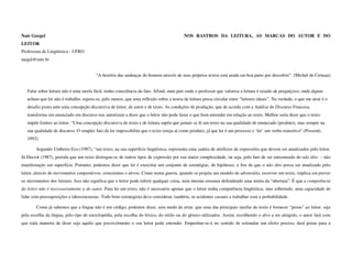 Nair Gurgel                                                                              NOS RASTROS DA LEITURA, AS MARCAS DO AUTOR E DO
LEITOR
Professora de Lingüística - UFRO
naigel@unir.br


                                         “A história das andanças do homem através de seus próprios textos está ainda em boa parte por descobrir”. (Michel de Certeau)


   Falar sobre leitura não é uma tarefa fácil, tenho consciência do fato. Afinal, num país onde o professor que valoriza a leitura é taxado de preguiçoso, onde alguns
   acham que ler não é trabalho, espera-se, pelo menos, que uma reflexão sobre a teoria da leitura possa circular entre “leitores ideais”. Na verdade, o que me atrai é o
   desafio posto ante uma concepção discursiva de leitor, de autor e de texto. As condições de produção, que de acordo com a Análise do Discurso Francesa,
   transforma um enunciado em discurso nos autorizam a dizer que o leitor não pode fazer o que bem entender em relação ao texto. Melhor seria dizer que o texto
   impõe limites ao leitor. “Uma concepção discursiva de texto e de leitura supõe que jamais se lê um texto na sua qualidade de enunciado (produto), mas sempre na
   sua qualidade de discurso. O simples fato de ler impossibilita que o texto esteja aí como produto, já que ler é um processo e ‘ler’ um verbo transitivo”.(Possenti,
   1992)

        Segundo Umberto Eco (1987), “um texto, na sua superfície lingüística, representa uma cadeia de artifícios de expressões que devem ser atualizados pelo leitor.
Já Ducrot (1987), postula que um texto distingue-se de outros tipos de expressão por sua maior complexidade, ou seja, pelo fato de ser entremeado do não dito. – não
manifestação em superfície. Portanto, podemos dizer que ler é exercitar um conjunto de estratégias, de hipóteses, a fim de que o não dito possa ser atualizado pelo
leitor, através de movimentos cooperativos, conscientes e ativos. Como numa guerra, quando se projeta um modelo de adversário, escrever um texto, implica em prever
os movimentos dos leitores. Isso não significa que o leitor pode inferir qualquer coisa, nem mesmo estamos defendendo uma teoria da “abertura”. É que a competência
do leitor não é necessariamente a do autor. Para ler um texto, não é necessário apenas que o leitor tenha competência lingüística, mas sobretudo, uma capacidade de
lidar com pressuposições e idiossincrasias. Todo bom estrategista deve considerar, também, os acidentes casuais e trabalhar com a probabilidade.

        Como já sabemos que a língua não é um código, podemos dizer, sem medo de errar, que uma das principais tarefas do texto é fornecer “pistas” ao leitor, seja
pela escolha da língua, pelo tipo de enciclopédia, pela escolha do léxico, do estilo ou do gênero utilizados. Assim, escolhendo o alvo a ser atingido, o autor fará com
que toda maneira de dizer seja aquilo que possivelmente o seu leitor pode entender. Empenhar-se-á no sentido de estimular um efeito preciso, dará pistas para a
 