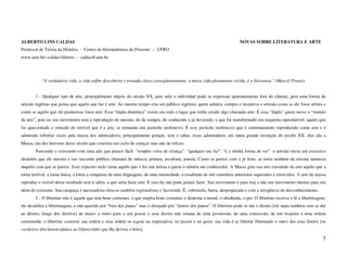 ALBERTO LINS CALDAS                                                                                                     NOTAS SOBRE LITERATURA E ARTE
Professor de Teoria da História - Centro de Hermenêutica do Presente – UFRO
www.unir.br/~caldas/Alberto - caldas@unir.br




           "A verdadeira vida, a vida enfim descoberta e tornada clara,conseqüentemente, a única vida plenamente vivida, é a literatura." (Marcel Proust)


       1 - Qualquer tipo de arte, principalmente depois do século XX, pois nele o individual pode se expressar aparentemente fora do cânone, gera uma forma de
artesão ingênuo que pensa que aquilo que faz é arte. Ao mesmo tempo cria um público ingênuo, quem admira, compra e incentiva o artesão como se ele fosse artista e
como se aquilo que ele produzisse fosse arte. Essa “dupla dinâmica” existe em todo o lugar que tenha criado algo chamado arte. É essa “dupla” quem move o “mundo
da arte”, pois no seu movimento está a reprodução do mesmo, do de sempre, do conhecido e já devorado, o que foi transformado em esquema reprodutível, aquilo que
foi apascentado e retirado do terrível que é a arte, se tornando um pastiche inofensivo. É esse pastiche inofensivo que é continuamente reproduzido como arte e é
admirado infinitas vezes pela massa dos admiradores, principalmente porque, sem o saber, esses admiradores são outra grande invenção do século XX: eles são a
Massa, um dos horrores desse século que concluiu um ciclo de crenças mas não de tolices.
       Nascendo e crescendo com uma arte que parece fácil: “simples coisa de criança”: “qualquer um faz”: “é a minha forma de ver”: o artesão inicia um exercício
aleatório que ele mesmo e seu nascente público chamará de música, pintura, escultura, poesia. Como se parece com o já feito, se torna também da mesma natureza
daquilo com que se parece. Esse espectro mole torna aquilo que o fez um artista e quem o admira um conhecedor. A Massa gera sua arte extraindo da arte aquilo que a
torna terrível, a torna única, a torna a conquista de uma linguagem, de uma intensidade, a resultante de mil caminhos anteriores superados e retorcidos. A arte da massa
reproduz o visível desse resultado sem ir além, o que seria fazer arte. E isso ela não pode jamais fazer. Seu movimento é para traz e não um movimento intenso para um
além do existente. Sua carapaça é nacionalista (leia-se também regionalista) e facistoide. É, sobretudo, burra, despreparada e com a arrogância do desconhecimento.
       2 - O libertino não é aquele que tem bons costumes, o que inspira bons costumes e doutrina a moral, o obediente, o pio. O libertino escreve e lê a libertinagem:
ele desdobra a libertinagem, o não querido por “fora dos panos” mas o desejado por “dentro dos panos”. O libertino pode se dar o direito [ele mata também sem se dar
ao direito, longe dos direitos] de matar o outro para o seu prazer e esse direito não emana de uma permissão, de uma concessão, de um respeito a uma ordem
constituída: o libertino constitui sua ordem e essa ordem se esgota na expectativa, no prazer e no gozo: sua vida é se libertar libertando o outro dos seus limites [os
cordeiros têm horror-pânico ao liberto-lobo que lhe devora o bolo].

                                                                                                                                                                      7
 