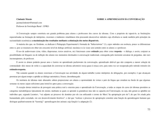 Clodomir Morais                                                                                  SOBRE A APRENDIZAGEM DA CONVERSAÇÃO
        jacintaclodomir@hotmail.com
        Professor de Sociologia Rural - UFRO


        A Conversação sempre constituiu um grande problema para alunos e professores dos cursos de idiomas. Com o propósito de superá-lo, as Instituições
especializadas na formação de intérpretes, cicerones e tradutores simultâneos têm procurado desenvolver métodos cuja eficiência se mede também pelo princípio da
racionalidade econômica: a maximização dos resultados mediante a otimização dos meios disponíveis.
        A maioria dos que, no Ocidente, se dedicam à Pedagogia Experimental é formada de “behavioristas” (1), cujos métodos em essência, pouco se diferenciam
entre si, pois se resumem em obter um crescente nível de diálogo artificial, mecânico (e às vezes sem sentido) entre os alunos e o professor.
        O uso de audiovisuais (cine, vídeo, diaporamas, textos atrativos, etc) funcionam como estímulo para obter como resposta - o diálogo, e assim, conjurar as
possibilidades de bloqueio ou de inibição dos alunos nos momentos destinados à conversação tradicional, conseguida pelo insistente acicatear de perguntas, não raro
inconseqüentes, do professor.
        E assim os alunos poderão passar anos e lustros no aprendizado pachorrento da conversação, aprendizado delével que não comporta a menor solução de
continuidade: dois meses de verão e a capacidade de conversar no idioma adventício recua quase à estaca zero, para outra vez ser recuperada pelo método rotineiro do
estímulo-resposta.
        Tão somente quando os alunos exercitam a Conversação nas atividades de algum trabalho (como intérpretes de delegações, por exemplo), é que alcançam
perenizar por algum tempo a aptidão ao diálogo automático, frouxo, desembaraçado.
        Os institutos de idiomas mais abastados sabem proporcionar aos alunos a oportunidade de visitar o país da língua que estudam na ilusão de que algumas
semanas ou meses sejam suficientes para torná-los aptos para a conversação.
        À exceção destas tentativas de perseguir uma prática real e concreta para o aprendizado da Conversação, a todas as etapas do curso de idiomas presidem as
categorias metodológicas tipicamente do ensino, mediante as quais se aprende (a gramática) mas não se capacita em Conversação, ou seja, não geram as aptidões no
indivíduo que, segundo Leontiev, “vai adjunto ao processo do domínio por ele (ou utilizando o termo de Marx:”da apropriação por ele”) do que foi criado pela
humanidade, pela sociedade, em seu desenvolvimento histórico”, e daí que “realizar o processo de apropriação constitui uma função da aprendizagem humana que
distingue qualitativamente de “learning”- aprendizagem dos animais cuja função é a adaptação (2).


                                                                                                                                                                73
 