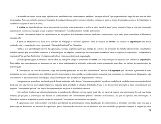 Os métodos de ensino, via de regra, apóiam-se na transferência de conhecimento, mediante “entregas teóricas” que se procedem ao longo de uma série de aulas
programadas. Por esses métodos ensina-se Gramática de qualquer idioma; pelos mesmos métodos, ensinam-se tanto as regras de gramática como as de Matemática e
também as exceções de uma e de outra.
        A prática nas duas disciplinas, faz-se por meio de exercícios orais ou escritos e, ao fim se sabe, mercê de uma “praxis reiterativa”(que se cria com a repetição
exaustiva dos exercícios) consegue-se que os alunos “internalizem” os conhecimentos vertidos pelo mestre.
        Contudo, tão somente depois de capacitarem-se no uso prático dos elementos teóricos, mediante a conversação, é que terão plena consciência da Gramática
estudada. (3).
        A partir de Makarenko (4) ficou assaz definido na Pedagogia o “divortia aquarum” entre as técnicas de ensino e as técnicas de capacitação sem deixar
confundir esta - a capacitação - com a propalada “Educação Funcional” de Claparède.
        Funda-se aí a aprendizagem através da capacitação, ou seja, a aprendizagem que emerge do exercício de atividades do trabalho (desenvolvido socialmente):
trabalho imposto por necessidades concretas e orientado para um objetivo comum que inevitavelmente estabelece entre os sujeitos da capacitação “a dependência
responsável” de que fala Predvechni (5), imprescindível nos processos coletivos da capacitação.
        Em toda aprendizagem de idiomas é mister saber até onde pode chegar o tratamento do ensino e de onde começam os requisitos dos métodos de capacitação.
Tudo indica que estes aparecem no momento em que se torna indispensável a aplicação prática das teorias gramaticais, quer dizer, no período de aprendizagem da
Conversação.
        A Conversação, ou o ato de conversar, exige uma enorme preparação no uso dos “instrumentos” prévios da Linguagem que vão desde a pronúncia de sons
articulados, ao uso e entendimento dos símbolos que eles representam e, em seguida, ao conhecimento gramatical, que sistematiza os fenômenos da Linguagem, seja
considerando as palavras isoladas (lexicologia) e suas combinações para a expressão do pensamento (sintaxe).
        Uma pessoa que possa fazer uso (ainda que de forma incipiente, rude) desses “instrumentos prévios” estará em condições de entabular uma conversação efetiva
desde que isto seja fruto de necessidades imperiosas impostas pelas atividades e relações de trabalho. É que o ato de conversar pressupõe a plena consciência do uso
daqueles “instrumentos prévios” em função das representações surgidas de atividades concretas.
        Um excelente tradutor que domina plenamente a gramática dos idiomas em que opera, pode não ser capaz de manter uma conversação fora de sua língua
materna, já que para a conversação não bastam os conhecimentos dos “instrumentos prévios” reunidos na Gramática. Há que se capacitar em conversação. A
Gramática, ensina-se e aprende-se,porém no que diz respeito à Conversação, não se ensina, se capacita.
        A capacitação, como pode acontecer com tudo o que depende da aprendizagem, emana da aplicação do conhecimento, a atividades concretas, razão pela qual a
prática que se desenvolve no processo da capacitação para a Conversação não deve ser em abstrato e sim uma atividade que permita comparar a imagem (a coisa
                                                                                                                                                                    74
 