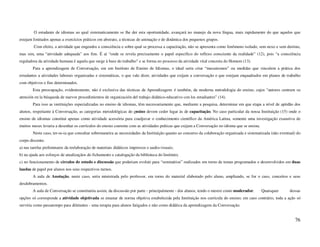 O estudante de idiomas ao qual sistematicamente se lhe der esta oportunidade, avançará no manejo da nova língua, mais rapidamente do que aqueles que
estejam limitados apenas a exercícios práticos em abstrato, a técnicas de animação e de dinâmica dos pequenos grupos.
        Com efeito, a atividade que engendra a consciência e sobre qual se processa a capacitação, não se apresenta como fenômeno isolado, sem nexo e sem destino,
mas sim, uma “atividade adequada” aos fins. É aí “onde se revela precisamente o papel específico do reflexo consciente da realidade” (12), pois “a consciência
reguladora da atividade humana é aquela que surge à base do trabalho” e se forma no processo da atividade vital concreta do Homem (13).
        Para a aprendizagem de Conversação, em um Instituto de Ensino de Idiomas, o ideal seria criar “mecanismos” ou medidas que vinculem a prática dos
estudantes a atividades laborais organizadas e sistemáticas, o que vale dizer, atividades que exijam a conversação e que estejam enquadrados em planos de trabalho
com objetivos e fins determinados.
        Esta preocupação, evidentemente, não é exclusiva das técnicas da Aprendizagem: é também, da moderna metodologia do ensino, cujos “autores centram su
atención en la búsqueda de nuevos procedimientos de organización del trabajo didático-educativo con los estudiantes” (14).
        Para isso as instituições especializadas no ensino de idiomas, têm necessariamente que, mediante a pesquisa, determinar em que etapa a nível de aptidão dos
alunos, respeitante à Conversação, as categorias metodológicas do ensino devem ceder lugar às de capacitação. No caso particular da nossa Instituição (15) onde o
ensino de idiomas constitui apenas como atividade acessória para coadjuvar o conhecimento científico da América Latina, somente uma investigação exaustiva de
muitos meses levaria a desenhar os currículos do ensino coerente com as atividades práticas que exijam a Conversação no idioma que se ensina.
        Neste caso, ter-se-ia que consultar sobremaneira as necessidades da Instituição quanto ao concurso da colaboração organizada e sistematizada (não eventual) do
corpo discente.
a) nas tarefas preliminares da reelaboração de materiais didáticos impressos e audio-visuais;
b) na ajuda aos esforços de atualizaçãos do fichamento e catalogação da biblioteca do Instituto;
c) no funcionamento de círculos de estudo e discussão que poderiam evoluir para “seminários” realizados em torno de temas programados e desenvolvidos em duas
laudas de papel por alunos nos seus respectivos turnos.
        A aula de Anotação, neste caso, seria ministrada pelo professor, em torno do material elaborado pelo aluno, ampliando, se for o caso, conceitos e seus
desdobramentos.
        A aula de Conversação se constituiria assim, da discussão por parte - principalmente - dos alunos, tendo o mestre como moderador.       Quaisquer      dessas
opções só corresponde a atividade objetivada se emanar de norma objetiva estabelecida pela Instituição nos curricula do ensino; em caso contrário, toda a ação só
serviria como passatempo para diletantes - uma terapia para alunos fatigados e não como didática da aprendizagem da Conversação.


                                                                                                                                                                  76
 