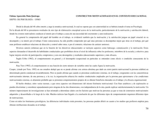 Fátima Aparecida Maia Queiroga                                                     CONSTRUCTOS MOTIVACIONALES EN EL CONTEXTO EDUCACIONAL
DEPTO. DE PSICOLOGÍA – UFRO


        Desde la década del 40 cobra interés y auge la temática motivacional, lo cual no supone que con anterioridad no se hubiera tratado el tema en Psicología.
En la década del 60 se presentaron resultados de otro tipo de elaboración conceptual acerca de la motivación, particularmente de la motivación y satisfacción laboral,
donde los eventos motivadores conducen al interés por el trabajo a causa de una necesidad del crecimiento y auto-realización.
        En general la comprensión del papel del hombre en el trabajo, se evidenció también que la motivación y la satisfacción juegan un papel cruacial en su
desempeño y su interés por el trabajo. Como consecuencia, ha sido posible comprender por qué unas personas se desempeñan mejor que otras en el trabajo, por qué
unas prefieren establecer relaciones de dirección y control sobre otras, o por el contrario, relaciones de carácter amistoso.
        Diversos autores enfatizan que en la función de los directivos educacionales se incluyen aspectos como liderazgo, comunicación y la motivación. Estos
aspectos demandan el desarrollo de habilidades conductuales que posibiliten elevar el nivel de influencia sobre los profesores, miembros de la escuela y colectivo, para
lograr mejores niveles de participación, compromiso y con esto desempeños y resultados educacionales superiores y más eficazes.
        Según Uribe (1982), el comportamiento en general y el desempeño ocupacional en particular se entienden como efecto o condición consecuente de la
motivación.
        Para Toro (1992), el comportamiento es una función de cierto número de variables entre las cuales figura la motivación.
Cooper, (citado por Toro, 1992) en sus estudios dedujó que no se puede afirmar con certeza absoluta que dado un cierto patrón motivacional la persona exhibirá un
determinado patrón conductual invariablemente. Pero se puede afirmar que cuando se presentan condiciones externas, en el trabajo, congruentes con las características
motivacionales internas, de una persona y, a la vez, la organización refuerza los medios conductuales empleados por la persona para aproximarse a las condiciones
motivacionales externas, es altamente probable que se presenten comportamientos propios de se obtener beneficios deseados en el trabajo y la eficacia organizacional.
        El hecho obedece, entre varias razones, a que estos aspectos son dimensiones del mismo fenómeno motivacional. Con fines analíticos y de exploración se
pueden discriminar y considerar separadamente pero ninguna de las dos dimensiones, con independencia de la otra, puede explicar satisfactoriamente la motivación. Un
número impresionanre de investigaciones se han orientado a determinar cúales son los factores que motivan las personas ya que se trata de constructos motivacionales
adquiridos y desarrollados a lo largo de la vida. Muchos teóricos han llegado a la conclusión de que los diferentes tipos de comportamiento requieren diferentes tipos
de motivaciones.
Como en todos los fenómenos psicológicos, las diferencias individuales están presentes, las personas pueden diferir en cuanto a los medios que prefieren emplear para
obtener retribuciones deseadas en el trabajo.
                                                                                                                                                                    79
 