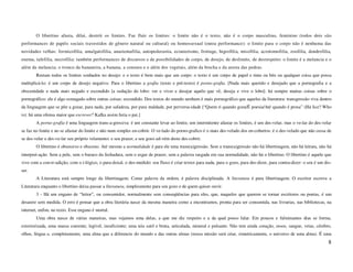 O libertino afasta, dilui, destrói os limites. Faz fluir os limites: o limite não é o texto, não é o corpo masculino, feminino (todos dois são
performances de papéis sociais travestidos de gênero natural ou cultural) ou homossexual (outra performance): o limite para o corpo não é nenhuma das
novidades velhas: formicofilia, amalgatofilia, anastemafilia, autopederastia, ecouterismo, frottage, higrofilia, misofilia, acrotomofilia, zoofilia, dendrofilia,
enema, tafefilia, necrofilia: também performances de discursos e de possibilidades de corpo, de desejo, de deslimite, de desrespeito: o limite é a melancia e o
além da melancia; o tronco da bananeira, a banana, a cenoura e o além dos vegetais, além da brecha e da aresta das pedras.
        Restam todos os limites sonhados no desejo: e o texto é bem mais que um corpo: o texto é um corpo de papel e tinta ou bits ou qualquer coisa que possa
multiplicá-lo: é um corpo de desejo negativo. Para o libertino a grafia (texto e pré-texto) é porno-grafia. [Nada mais querido e desejado que a pornografia e a
obscenidade e nada mais negado e escondido [a sedução do lobo: ver e viver e desejar aquilo que vê, deseja e vive o lobo]: há sempre muitas coisas sobre o
pornográfico: ele é algo esmagado sobre outras coisas: escondido. Dos textos do mundo nenhum é mais pornográfico que aqueles da literatura: transgressão viva dentro
da linguagem que se põe a gozar, para nada, por safadeza, por pura maldade, por perversa-idade [“Quem ri quando goza/É poesia/Até quando é prosa” (Há lice? Who
is): há uma ofensa maior que escrever? Kafka assim feria o pai.]
        A porno-grafia é uma linguagem trans-a-gressiva: é um constante levar ao limite, um intermitente afastar os limites, é um des-velar, mas o ve-lar do des-velar
se faz no limite e no se afastar do limite e não num simples en-cobrir. O ve-lado do porno-grafico é o mais des-velado dos en-cobertos: é o des-velado que não cessa de
se des-velar e des-ve-lar seu próprio velamento: e seu prazer, e seu gozo ad-vém deste des-cobrir.
        O libertino é obsessivo e obsceno. Até mesmo a normalidade é para ele uma trans(a)gressão. Sem a trans(a)gressão não há libertinagem, não há leitura, não há
interpret-ação. Sem a pele, sem o buraco da fechadura, sem o esgar de prazer, sem a palavra rasgada em sua normalidade, não há o libertino. O libertino é aquele que
vive com a con-tr-adição, com o i-lógico, o para-doxal, o des-medido: seu fluxo é criar textos para nada, para o gozo, para des-dizer, para contra-dizer: o seu é um dis-
ser.
        A Literatura está sempre longe da libertinagem. Como palavra da ordem, é palavra disciplinada. A literatura é pura libertinagem. O escritor escreve a
Literatura enquanto o libertino deixa passar a literatura, simplesmente para seu gozo e de quem quiser ouvir.
        3 - Há um engano de “leitor”, ou consumidor, normalmente sem conseqüências para eles, que, naqueles que querem se tornar escritores ou poetas, é um
desastre sem medida. O erro é pensar que a obra literária nasce da mesma maneira como a encontramos, pronta para ser consumida, nas livrarias, nas bibliotecas, na
internet, enfim, no texto. Esse engano é mortal.
        Uma obra nasce de várias maneiras, mas vejamos uma delas, a que me diz respeito e a da qual posso falar. Em poucos e fulminantes dias se forma,
exteriorizada, uma massa coerente, legível, insuficiente; uma teia sutil e bruta, articulada, mineral e pulsante. Não tem ainda coração, ossos, sangue, veias, cérebro,
olhos, língua e, completamente, uma alma que a diferencie do mundo e das outras almas (nossa missão será criar, simetricamente, o universo de uma alma). É uma
                                                                                                                                                                       8
 