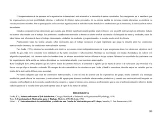 El comportamiento de las personas en la organización es intencional, está orientado a la obtención de metas o resultados. Por consiguiente, en la medida en que
las organizaciones provean posibilidades directas o indirectas de obtener metas personales, en esa misma medida las personas estarán dispuestas a considerar su
vinculación como miembro. Por su participación en la actividad organizacional el individuo recibe beneficios o retribuciones que le interesan y la satisfacción de varias
necesidades.
        Estudios comparativos han demostrado que escuelas que difieren significativamente podrán tener profesores con un perfil motivacional con diferentes índices
en factores relacionados con el trabajo. Los profesores, cuando están motivados a obtener un cierto nivel de excelencia o la búsqueda de metas y resultados, tratan de
idear formas más eficientes de hacer el trabajo, demostrando calidad en los resultados y proporcionando a la escuela un alto nivel de eficacia.
        Practicamente todas las teorías actuales sobre motivación para el trabajo reconecen el papel importante que juega la relación entre las condiciones
motivacionales internas y las condiciones motivacionales externas.
        Para Locke (1976), mientras las necesidades son objetivas por cuanto existen independentemente de lo que una persona desea, los valores son subjetivos en el
sentido de que están en lo conciente (son estándares en la mente consciente o subconsciente). Mientras las necesidades son innatas (heredadas), los valores son
adquiridos (aprendidos). Así, mientras todos los hombres tiene las mismas necesidades basicas difieren en lo que valoran. Mientras las necesidades los confrontan con
los requerimientos de la acción sus valores determinan sus escogencias actuales y sus reacciones emocionales.
Rand (citado por Toro, 1992) propone que los valores tienen dos atributos básicos: el contenido o aquello que es objeto de deseo o de valoración y la intensidad o la
fuerza con que algo es deseado o valorado. El concepto de valor entendido en los términos en que Locke y Rand lo consideran, describe mejor las variables que las
teorías de la motivación definen como necesidad.
        Por tanto cualquiera que sean los constructos motivacionales, si este no está de acuerdo con las expectativas del grupo, resulta contrario a la estrategia
establecida, puede afectar las reacciones y motivaciones del equipo para alcanzar resultados educacionales productivos y cuando esta motivación está integrada en
conjunto con los objetivos de la escuela, cuando todos la comparte, y siguen el mismo curso, entonces es el momento que se crea el ambiente educativo efectivo, donde
cada integrante de la escuela siente que puede aportar ideas al logro de las metas de calidad.


                                                                            BIBLIOGRAFIA
Locke, E.A. Nature and causes of Job Satisfaction. Chicago, Handbook of Industrial an Organizational Psychology, 1976.
Toro, F. Cuestionario de Motivación para el Trabajo. Medelin, CINCEL Ltda, 1992.
Uribe, L. C. Determinación de la confiabilidad y validez de una Prueba de Motivación para el Trabajo, Medelin, U. San Buenavetura,1982.



                                                                                                                                                                     80
 