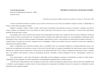 Avacir Gomes dos Santos                                                                       HISTÓRIA E LITERATURA: DO PRAZER AO PODER
        Professora do Departamento de Educação - UFRO
        ava@unir.com.br


                                                                     Os pedestres na rua fazem caminhar a floresta de seus desejos e interesses”. (De Certeau: 1994)


        Vivemos num período de transição, não apenas no que se refere ao alvorecer de um novo século, mas também em relação aos valores, as subjetividades, as
crenças, as idéias enfim as percepções de mundo.
        Enquanto a sociedade, a família, a Igreja, o Estado e outras formas de instituições estão passando por processos revisionistas, a educação, em termos de
discurso corrobora a sua importância neste o novo milênio. No entanto, muito falta ser feito para que o acesso, a permanência e o sucesso escolar sejam direitos
garantidos de fato para todas as crianças.
        No imaginário coletivo existe a crença de que a educação é fator imprescindível à ascensão social, a melhoria de vida. Essa crença é traduzida no esforço dos
pais por manter os filhos na escola durante anos. As pesquisas referentes à educação estão voltadas para temáticas tais como: planejamento, administração escolar,
metodologias, técnicas, formas de avaliação, psicogênese da linguagem, relação professor e aluno e, o que atualmente está fazendo parte das agendas de discussões – a
formação docente. As questões que envolvem o imaginário social, as mentalidades, a história oral, as análises discursivas constituem um terreno pouco explorado na
educação através da pesquisa científica.
        Quais as compreensões que os professores formulam sobre o seu trabalho? Como essas construções influenciam no cotidiano profissional, pessoal e nas
relações que são estabelecidas entre professores e alunos na sala de aula e fora dela? Quais as concepções epistemológicas de mundo, homem, natureza e da própria
educação que o professor possui e transfere para os alunos através da sua postura profissional? Como os alunos se apropriam do conhecimento escolar e o transfere
para o seu cotidiano? Como perceber as formas de manifestações discursivas transferidas às práticas pedagógicas? São elas: correspondentes, exclusivas ou
contraditórias?
        Esses questionamentos e tantos outros relacionados à subjetividade do fazer pedagógico necessitam ser transformados em objeto de estudo. Porque a
complexidade da práxis pedagógica vai além do entendimento e da aplicabilidade de adequadas técnicas e métodos de ensino.
        As idéias de que a relação professor e aluno extrapolam, na sala de aula, os ditames do pragmatismo educacional, que o professor possui uma identidade social
e individual, as quais impregnam sua prática docente são temas fundantes para compreensão da totalidade do processo de construção do conhecimento por parte
daquele que ensina e daquele que aprende.
 