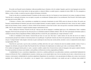 De acordo com Foucault é preciso abandonar a idéia preconcebida de que a literatura se fez de si própria. Segundo a qual ela é uma linguagem um texto feito
de palavras.A literatura é feita de algo inefável, de algo que poderia se chamar de fábula, no sentido rigoroso e originário do termo (2000; 141). Por conseguinte as
fábulas, os mitos, as lendas, as narrativas marcam as gêneses da literatura e da história.
        O que faz uma obra ser considerada literatura? O paradoxo da obra reside no fato de só ser literatura no exato momento de seu começo, na página em branco.
Toda obra não é a realização da literatura, mas sua ruptura, sua queda, seu arrombamento. Qualquer palavra é um arrombamento. Para Foucault é obra literária aquela
que ainda não foi escrita (2000; 142).
        A literatura e a história, como as percebemos na atualidade são construções formalizadas do século XVIII, através do discurso da ciência. De acordo com
Foucault a institucionalização da literatura, passa pela recusa da própria literatura, em quatros negações: recusar da literatura dos outros, recusar aos outros o próprio
direito de fazer literatura, recusar, contestar a si mesmo o direito de fazer literatura e recusar fazer ou dizer, outra coisa que não o assassinato sistemático da literatura.
(2000; 144). Em suma a literatura é a negação da própria negação, materializada no devir.
        Sobre a definição de literatura, Foucault nos dirá que “nada que uma obra de linguagem é semelhante àquilo que se diz cotidianamente. Nada é verdadeira
linguagem. Não há uma única passagem de uma obra que possa ser considerada extraída da realidade cotidiana” (200; 144). Não é preocupação da literatura explicar o
cotidiano do presente. Basta acompanharmos Michel, andando pela Paris no século XX, para compreender que o tempo da literatura é o devir.
        A idéia de virtualidade da obra literária é desenvolvida por Jauss em suas teses. Para Jauss o caráter artístico de uma obra não tem de ser sempre e
necessariamente perceptível de imediato no horizonte primeiro de sua publicação. O significado virtual de uma obra de arte permanece por muito tempo desconhecido,
até que a “evolução literária” tenha atingido o horizonte no qual a atualização de uma forma mais recente permita, encontrar o acesso á compreensão da mais antiga e
incompreendida (1994; 44).
        Toda obra diz o que ela diz, o que ela conta, sua história, sua fábula, além disso, diz o que é a literatura diz através da unidade conteúdo e retórica. O real e a
linguagem são utilizados como pano de fundo. Para Foucault não há ser da literatura, há simplesmente um simulacro que é todo o ser da literatura (2000; 146).
O fio condutor da linguagem literária pode ser o autor, o narrador e também o próprio leitor. Existem diversos modos de linguagem, tanto quanto os gêneros literários.
No entanto gostaríamos de destacar neste trabalho o estilo polifônico de Dostoievski, tão bem compreendido por Bakhtim.
        A multiplicidade de vozes e consciências independentes e imiscíveis e a autêntica polifonia de vozes plenivalentes constituem, a peculiaridade fundamental dos
romances de Dostoievski. Não é a multiplicidade de caracteres e destinos que, em um mundo objetivo uno, à luz da consciência una do autor, se desenvolvem nos seus
romances; é precisamente a multiplicidade de consciência eqüipolentes (Equipolentes são consciências e vozes que participam do diálogo com as outras vozes em pé de
igualdade; não se objetificam, isto é, não perdem o seu ser enquanto vozes e consciências autônomas) e seus mundos que aqui se combinam numa unidade de


                                                                                                                                                                           85
 