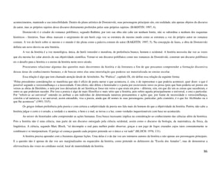 acontecimentos, mantendo a sua imiscibilidade. Dentro do plano artístico de Dostoievski, suas personagens principais são, em realidade, não apenas objetos do discurso
do autor, mas os próprios sujeitos desse discurso diretamente proferidos pelos seus próprios sujeitos. (BAKHTIN: 1997; 4).
        Dostoievski é o criador do romance polifônico, segundo Bakhtin; por isto sua obra não cabe em nenhum limite, não se subordina a nenhum dos esquemas
históricos - literários. Suas obras marcam o surgimento de um herói cuja voz se estrutura do mesmo modo como se estrutura a voz do próprio autor no romance
comum. A voz do herói sobre si mesmo e o mundo é tão plena como a palavra comum do autor (BAKHTIN: 1997; 5). Na concepção de Jauss, a obra de Dostoievski
definiu um novo desvio na arte literária.
        A voz da história é a voz monológica, única, do herói vencedor e moralista, de preferência branco, homem e ocidental. A história necessita dar voz as vozes
que ela mesma fez calar através de sua objetividade científica. Tornar-se um discurso polifônico como nos romances de Dostoiévski, construir um discurso polifônico
eis o desafio para a história e o ensino da história neste novo século.
        Procuramos relacionar algumas das questões mais decorrentes da história e da literatura a fim de que possamos compreender a formação discursiva
dessas áreas do conhecimento humano, e de buscar entre elas uma interrelação que pudesse ser materializada no ensino escolar.
        Essa relação é algo que tem chamado atenção desde de Aristóteles. Na “Poética”, capítulo IX, ele define essa relação da seguinte forma:
“Pelas precedentes considerações se manifesta que não é ofício de poeta narrar o que aconteceu, é, sim, o de representar o que poderia acontecer, quer dizer: o que é
possível segundo a verossimilhança e a necessidade. Com efeito, não difere o historiador e o poeta por escreverem verso ou prosa (pois que bem poderia ser postos em
versos as obras de Heródoto, e nem por isso deixariam de ser história,se fosse em verso o que eram em pros – diferem, sim, em que diz um as coisas que sucederam, e
outro as que poderiam suceder. Por isso a poesia é algo de mais filosófico e mais sério que a história, pois refere aquela principalmente o universal, e esta o particular.
Por “referir-se ao universal” entendo eu atribuir a um indivíduo de determinada natureza pensamentos e ações que, por liame de necessidade e verossimilhança,
convêm a tal natureza; e ao universal, assim entendido, visa a poesia, ainda que dê nomes ás suas personagens; particular; pelo contrário, é o que fez Alcibíades ou o
que lhe aconteceu” (1993; 53/5).
        Os gregos tinham preferência pela poesia e com certeza a subjetividade da poesia nos fala mais do homem do que a objetividade da história. Porém, não cabe a
história julgar o certo e o errado, a verdade e a mentira, o bem e o mal, as trevas e a luz, como verdades inquestionáveis com base no acontecido.
        Ao mister do historiador cabe compreender as ações humanas. Essa busca incessante implica na consideração ao conhecimento das ciências além da histórica.
Pois a história não é uma ciência, mas parte de um discurso outorgado pela ciência ocidental, assim como o discurso da biologia, da matemática, da física, da
lingüística. A ciência, segundo Marc Bloch, “só decompõe o real para melhor poder observar, graças a um jogo de fogos cruzados cujos raios constantemente se
combinam e se interpenetram. O perigo só começa quando cada projetor pretende ser o único a ver tudo” (BLOCH: 1976; 131).
        A história precisa aprender com a literatura algumas lições. Uma delas é o de dar voz aos inúmeros autores da história e não apenas aos personagens principais.
E a questão não é apenas de dar voz aos marginalizados ou esquecidos da história, como pretende os defensores da “Escola dos Annales”, mas de demonstrar a
efervescência das vozes no cotidiano social, local de materialidade da história.
                                                                                                                                                                       86
 