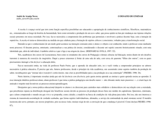 André de Araújo Neves                                                                                                   O DESAFIO DE ENSINAR
        andre_neves@cade.com.br




         A escola é o espaço social que tem como função específica possibilitar aos educandos a apropriação de conhecimentos científicos, filosóficos, matemáticos
etc., sistematizados ao longo da história da humanidade, bem como estimular a produção de um novo saber, que possa ajudar na luta por mudanças nas injustas relações
sociais presentes em nossa sociedade. Por isso, faz-se necessária a compreensão dos problemas que permeiam e envolvem a prática docente hoje, com a intenção de
superá-los. A escola só torna-se democrática na medida em que colabora para a formação de sujeitos críticos e conscientes, voltados para a transformação social.
         Entende-se que o conhecimento de um modo geral acontece na interação constante entre o aluno e o objeto a ser conhecido, tendo o professor como mediador
neste processo. O docente precisa, entretanto, contextualizar a sua prática de ensino, considerando o discente um sujeito concreto historicamente situado, com uma
identidade que, além de individual, é também coletiva e que o liga a sua origem de classe. (BERNARD & ÁVILA; 1997: 52).
         Nós, acadêmicos dos cursos de Licenciaturas, bem como os estudantes dos cursos de Pedagogia e demais ciências da Educação, temos diante de nós desafios
inerentes à natureza do exercício do magistério. Daqui a pouco estaremos à frente de uma sala de aula, com cerca de quarenta “filhos dos outros”, com os quais
precisaremos interagir a fim de fazer a educação deles.
         Faz-se necessário então, na visão do professor Paulo Freire, que o aprendiz de educador (nós, eu e você) venha a compreender princípios ou saberes
necessários à prática educativa. É preciso que nós, futuros professores, desde o princípio da vida acadêmica, nos assumindo como sujeitos também da produção do
saber, reconheçamos que “ensinar não é transferir conhecimento, mas criar as possibilidades para a sua produção ou a sua construção” (FREIRE; 1996: 26).
         Neste ínterim, é importante ressaltar ainda que não há docência sem discência, pois quem ensina aprende ao ensinar e quem aprende ensina ao aprender. E
essa interação dialética professor-aluno, aluno-professor é que torna a prática pedagógica um desafio maior — não obstante muito mais prazeroso —, e criará laços de
amizade e respeito mui favoráveis ao processo ensino-aprendizagem.
         Desejamos que a nossa prática educacional desperte os alunos e os direcione para caminhos mais solidários e democráticos em sua relação com a sociedade,
que percebemos injusta na distribuição desigual dos benefícios sociais devido ao processo de produção desses bens nos moldes do capitalismo. Queremos, entretanto,
que o aluno compreenda o mundo em que vive e se proponha, como cidadão, a mudá-lo na busca de condições de vida plena para todos. Por isso, não nos interessa o
sistema de transmissão-assimilação de verdades acabadas, que forma sujeitos individualistas, alienados, a serviço da continuidade da atual estrutura social. O modelo
tecnicista não serve, portanto, aos nossos propósitos, pois na nossa visão, ensinar exige de nós a convicção de que a mudança é possível. Como declara FREIRE (1996:
87),
 