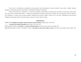Como vemos, é o conhecimento da totalidade do real que aumenta o poder de julgamento e decisão do professor. Assim sendo, a chamada “educação
permanente” é fundamental para todos os indivíduos e mais fundamental ainda para os educadores.
         Portanto, vemos agora que o conhecimento — o mesmo que assimilamos na universidade, o mesmo que iremos transmitir aos nossos alunos, todas as partes
desse imenso universo chamado conhecimento — é produto de um enfrentamento do mundo, realizado pelo ser humano, que só faz plenamente sentido na medida em
que o produzimos e o retemos como um modo de entender a realidade, que nos facilite e melhore o modo de viver, e não, pura e simplesmente, como uma forma
enfadonha e desinteressante de decorar fórmulas abstratas e inúteis para a nossa vivência no mundo.


                                                                         BIBLIOGRAFIA
FREIRE, Paulo. Pedagogia da autonomia: saberes necessários à prática educativa. São Paulo, Paz e Terra, 1996.
________. Educação como prática da liberdade. Rio de Janeiro, Paz e Terra, 1977.
SILVA, Ezequiel Theodoro da. O professor e o combate à alienação imposta. São Paulo, Cortez & Autores Associados, 1991.
BERNARD, Rosa Maria & ÁVILA, Arita Moraes d' (Orgs.). Construção de uma escola: ousadia e prazer. Passo Fundo, Universidade de Passo Fundo, 1997.




                                                                                                                                                          93
 