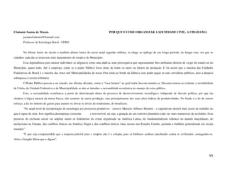 Clodomir Santos de Morais                                                       POR QUE E COMO ORGANIZAR A SOCIEDADE CIVIL, A CIDADANIA
        jacintaclodomir@hotmail.com
        Professor de Sociologia Rural - UFRO


        No último lustro do século e também último lustro do nosso atual segundo milênio, se chega ao epílogo de um longo período, de longas eras, em que os
cidadãos cada dia se tornavam mais dependentes do estado e do Município.
        Essa dependência para muitos indivíduos se afigurava como uma dádiva, uma prerrogativa que supostamente lhes atribuíam direitos de exigir do estado ou do
Município, quase tudo. Até o emprego, como se o poder Público fosse dono de todos os meio ou fatores de produção. E foi assim que a maioria das Unidades
Federativas do Brasil e a maioria das cinco mil Municipalidades do nosso País estão ao borde da falência sem poder pagar os seus servidores públicos, pois a despesa
sobrepassa à receita tributária.
        O Poder Público passou a ser tratado, nas últimas décadas, como a “vaca leiteira” na qual todos buscam manter-se. Dessarte tornou-se evidente a inviabilidade
da União, da Unidade Federativa e da Municipalidade se não se introduz a racionalidade econômica no manejo da coisa pública.
        Esta, a racionalidade econômica, a partir de determinada altura do processo de desenvolvimento tecnológico, independe de decisão política, por que ela
obedece à lógica natural da eterna busca, não somente de maior produção, mas principalmente dos mais altos índices de produtividades. No fundo é a lei do menor
esforço, a lei do mínimo de gastos para manter ou elevar os níveis de rendimento, de benefícios.
        “No atual nível de incorporação de tecnologia aos processos produtivos - escreve Marcelo Affonso Monteir - o capitalismo destrói mais posto de trabalho do
que é capaz de criar. Isso significa desemprego crescente       e irreversível, ou seja, a geração de um exército planetário cada vez mais numerosos de excluídos. Esse
processo de exclusão social vai ampliar muito os fenômenos do crime organizado na América Latina, do fundamentalismo islâmico no mundo muçulmano, do
neofacismo na Europa, dos conflitos étnicos na América Negra e dos conflitos étnicos lutas raciais nos Estados Unidos, gerando a barbárie generalizada em escala
mundial.”
        “E que seja compreendido que a resposta policial pura e simples não é a solução, pois os bárbaros acabam marchando contra os civilizados, esmagando-os.
Atila e Genghis Khan que o digam”.




                                                                                                                                                                   95
 