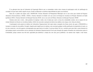 É na aplicação desse tipo de Laboratório de Capacitação Massiva que as comunidades criarão vários sistemas de participação social, de mobilização da
sociedade civil para meter ombros naquilo em que o Estado ou Município se manifesta impossibilitado de operar com eficiência.
        Entre eles se poderá citar alguns como o SISAPLAM ( Sistema Alternativo de Planejamento Municipal) com os seus cursos para Auxiliar de Pesquisas
Alternativas Socioeconômicas; APASE; o SISAS, ( Sistema Alternativo de Saúde) com seus cursos de formação de Auxiliares de Proteção Alternativa de Saúde
(profilaxia) APAS; o Sistema Alternativo de Educação Funcional, SEAF, com os seus cursos de Práticas Alternativa da Educação Funcional, APAEF.
        Sistemas como estes e outros , todos geradores de emprego e renda a um só tempo que se põe a serviço das comunidades carentes, sem se esquecer de um
sistema Alternativo de Socorro ou Assistência Jurídica, SASAJ, tão necessário à proteção dos direitos das mulheres, das crianças e das vítimas do trânsito.
        A participação social gerada nos âmbitos dos Laboratórios Organizacionais fará surgir muitas concepções das formas através das quais a CIDADANIA se
incorpora ao manejo da coisa publica. Exemplo: ninguém pode impedir que um sindicato, uma associação qualquer recolha gratificações de proprietários de autos, ou
de casas comerciais e com elas paguem a desempregados para tapar buracos do asfalto. E assim por diante. Por isso, o primeiro passo para obter a maior dimensão de
todo qualquer projeto socioeconômico está na realização do Laboratório Organizacional de Cursos para formação dos quadros formadores dos interlocutores juntos às
Comunidades, porque somente estas têm mais capacidade para identificar a solução dos seus mais graves problemas e da maneira mais simples e mais barata.




                                                                                                                                                              97
 