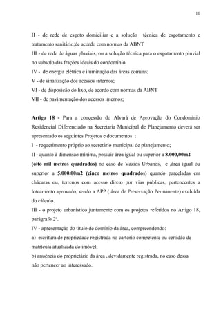 10



II - de rede de esgoto domiciliar e a solução        técnica de esgotamento e
tratamento sanitário;de acordo com normas da ABNT
III - de rede de águas pluviais, ou a solução técnica para o esgotamento pluvial
no subsolo das frações ideais do condomínio
IV - de energia elétrica e iluminação das áreas comuns;
V - de sinalização dos acessos internos;
VI - de disposição do lixo, de acordo com normas da ABNT
VII - de pavimentação dos acessos internos;


Artigo 18 - Para a concessão do Alvará de Aprovação do Condomínio
Residencial Diferenciado na Secretaria Municipal de Planejamento deverá ser
apresentado os seguintes Projetos e documentos :
I - requerimento próprio ao secretário municipal de planejamento;
II - quanto à dimensão mínima, possuir área igual ou superior a 8.000,00m2
(oito mil metros quadrados) no caso de Vazios Urbanos, e ,área igual ou
superior a 5.000,00m2 (cinco metros quadrados) quando parceladas em
chácaras ou, terrenos com acesso direto por vias públicas, pertencentes a
loteamento aprovado, sendo a APP ( área de Preservação Permanente) excluída
do cálculo.
III - o projeto urbanístico juntamente com os projetos referidos no Artigo 18,
parágrafo 2º.
IV - apresentação do título de domínio da área, compreendendo:
a) escritura de propriedade registrada no cartório competente ou certidão de
matrícula atualizada do imóvel;
b) anuência do proprietário da área , devidamente registrada, no caso dessa
não pertencer ao interessado.
 
