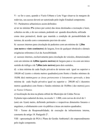 11



V - se for o caso, quando o Vazio Urbano e Lote Vago situar-se às margens de
rodovias, seu acesso deverá ser autorizado pelo órgão Estadual competente;
VI - Parâmetros urbanísticos assim definidos:
a) ter no mínimo 5% (cinco por cento) das áreas destinadas a recreação e lazer,
cobertos ou não, e de uso comum, podendo ser quando descoberta, utilizada
como área permeável, desde que mantida a condição de permeabilidade do
terreno; de acordo com o zoneamento previsto do setor.
b) acessos internos para circulação de pedestres com um mínimo de 1,20m
(um metro e vinte centímetro) de largura, livre de qualquer obstáculo e demais
exigências referentes à Lei da Acessibilidade.
c) acessos internos, exclusivamente para circulação de veículos, dimensionados
com um mínimo de 4,00m (quatro metros) de largura para a via com um único
sentido de tráfego e de 7,00m (sete metros) para dois sentidos,
d) a área mínima de cada fração privativa de terreno será igual ou superior a
180,00 m2 (cento e oitenta metros quadrados);com frente e fundos mínimos de
10,00( dez) metros;para as áreas pertencentes à loteamento aprovado, e área
mínima de cada fração privativa igual ou superior a 200,00 m2 ( duzentos
metros quadrados) com frente e fundos mínimos de 10,00m ( dez metros) para
os Vazios Urbanos.
e) localização da área na planta orbital do Município de Caldas Novas
f) planta topo-cadastral da área, na escala 1: 1.000, com curvas de nível de 1
(um) em 1(um) metro, definindo perímetro e respectivas dimensões lineares e
angulares, o alinhamento com via pública e áreas em metros quadrados;
VII - Termo de Responsabilidade; de execução da infraestrutura interna,
constante do artigo 18. Parágrafo 2º.
VIII - apresentação de PGA ( Plano de Gestão Ambiental ) do empreendimento
pelo órgão competente.
 