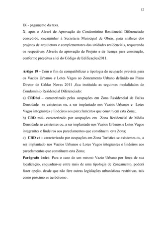12



IX - pagamento da taxa.
X- após o Alvará de Aprovação do Condominíno Residencial Diferenciado
concedido, encaminhar à Secretaria Municipal de Obras, para análises dos
projetos de arquitetura e complementares das unidades residenciais, requerendo
os respectivos Alvarás de aprovação de Projeto e de licença para construção,
conforme preceitua a lei do Código de Edificações2011.


Artigo 19 - Com o fim de compatibilizar a tipologia de ocupação prevista para
os Vazios Urbanos e Lotes Vagos ao Zoneamento Urbano definido no Plano
Diretor de Caldas Novas 2011 ,fica instituída as seguintes modalidades de
Condomínio Residencial Diferenciado:
a) CRDbd – caracterizado pelas ocupações em Zona Residencial de Baixa
Densidade se existentes ou, a ser implantado nos Vazios Urbanos e Lotes
Vagos integrantes e lindeiros aos parcelamentos que constituem esta Zona;.
b) CRD md– caracterizado por ocupações em Zona Residencial de Média
Densidade se existentes ou, a ser implantado nos Vazios Urbanos e Lotes Vagos
integrantes e lindeiros aos parcelamentos que constituem esta Zona;
c) CRD zt – caracterizado por ocupações em Zona Turística se existentes ou, a
ser implantado nos Vazios Urbanos e Lotes Vagos integrantes e lindeiros aos
parcelamentos que constituem esta Zona;
Parágrafo único. Para o caso de um mesmo Vazio Urbano por força de sua
localização, enquadrar-se entre mais de uma tipologia de Zoneamento, poderá
fazer opção, desde que não fere outras legislações urbanísticas restritivas, tais
como próximo ao aeródromo .
 
