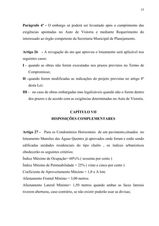 15



Parágrafo 4º - O embargo só poderá ser levantado após o cumprimento das
exigências apontadas no Auto de Vistoria e mediante Requerimento do
interessado ao órgão competente da Secretaria Municipal de Planejamento.


Artigo 26   - A revogação do ato que aprovou o loteamento será aplicável nos
seguintes casos:
I - quando as obras não forem executadas nos prazos previstos no Termo de
   Compromisso;
II - quando forem modificadas as indicações do projeto previstas no artigo 8º
   desta Lei;
III - no caso de obras embargadas mas legalizáveis quando não o forem dentro
   dos prazos e de acordo com as exigências determinadas no Auto de Vistoria.


                                CAPÍTULO VII
                   DISPOSIÇÕES COMPLEMENTARES


Artigo 27 - Para os Condomínios Horizontais de um pavimento,situados no
loteamento Mansões das Águas Quentes já aprovados onde foram e estão sendo
edificadas unidades residenciais do tipo chalés , os índices urbanísticos
obedecerão os seguintes critérios:
Índice Máximo de Ocupação= 60%% ( sessenta por cento )
Índice Mínimo de Permeabilidade = 25% ( vinte e cinco por cento )
Coeficiente de Aproveitamento Máximo = 1,0 x A lote
Afastamento Frontal Mínimo = 3,00 metros
Afastamento Lateral Mínimo= 1,50 metros quando ambas as faces laterais
tiverem aberturas, caso contrário, se não existir poderão usar as divisas;
 