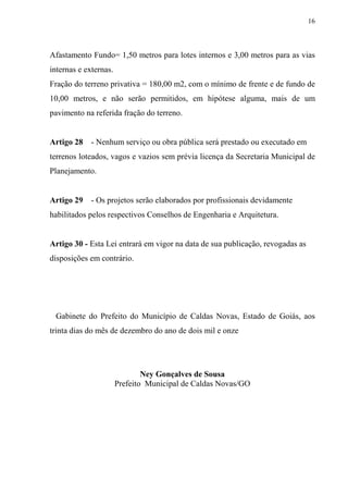 16



Afastamento Fundo= 1,50 metros para lotes internos e 3,00 metros para as vias
internas e externas.
Fração do terreno privativa = 180,00 m2, com o mínimo de frente e de fundo de
10,00 metros, e não serão permitidos, em hipótese alguma, mais de um
pavimento na referida fração do terreno.


Artigo 28    - Nenhum serviço ou obra pública será prestado ou executado em
terrenos loteados, vagos e vazios sem prévia licença da Secretaria Municipal de
Planejamento.


Artigo 29    - Os projetos serão elaborados por profissionais devidamente
habilitados pelos respectivos Conselhos de Engenharia e Arquitetura.


Artigo 30 - Esta Lei entrará em vigor na data de sua publicação, revogadas as
disposições em contrário.




 Gabinete do Prefeito do Município de Caldas Novas, Estado de Goiás, aos
trinta dias do mês de dezembro do ano de dois mil e onze




                               Ney Gonçalves de Sousa
                       Prefeito Municipal de Caldas Novas/GO
 