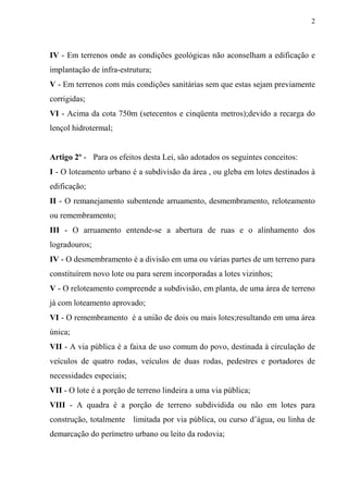 2



IV - Em terrenos onde as condições geológicas não aconselham a edificação e
implantação de infra-estrutura;
V - Em terrenos com más condições sanitárias sem que estas sejam previamente
corrigidas;
VI - Acima da cota 750m (setecentos e cinqüenta metros);devido a recarga do
lençol hidrotermal;


Artigo 2º - Para os efeitos desta Lei, são adotados os seguintes conceitos:
I - O loteamento urbano é a subdivisão da área , ou gleba em lotes destinados à
edificação;
II - O remanejamento subentende arruamento, desmembramento, reloteamento
ou remembramento;
III - O arruamento entende-se a abertura de ruas e o alinhamento dos
logradouros;
IV - O desmembramento é a divisão em uma ou várias partes de um terreno para
constituírem novo lote ou para serem incorporadas a lotes vizinhos;
V - O reloteamento compreende a subdivisão, em planta, de uma área de terreno
já com loteamento aprovado;
VI - O remembramento é a união de dois ou mais lotes;resultando em uma área
única;
VII - A via pública é a faixa de uso comum do povo, destinada à circulação de
veículos de quatro rodas, veículos de duas rodas, pedestres e portadores de
necessidades especiais;
VII - O lote é a porção de terreno lindeira a uma via pública;
VIII - A quadra é a porção de terreno subdividida ou não em lotes para
construção, totalmente    limitada por via pública, ou curso d’água, ou linha de
demarcação do perímetro urbano ou leito da rodovia;
 