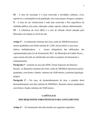 3



IX - A área de recreação é a área reservada a atividades culturais, civis,
esportivas e contemplativas da população, tais como praças, bosques e parques;
X - A área de uso institucional é toda área reservada a fins específicos de
utilidade pública, tais como: educação; saúde; esporte; cultura; administração;
XI - A referência de nível (RN) é a cota de altitude oficial adotada pelo
Município em relação ao nível do mar.


Artigo 3º - As dimensões mínimas dos lotes, serão de 300,00 (trezentos)
metros quadrados com frente mínima de 12,00 ( doze) metros e seus usos,
índices multiplicadores      e     recuos obrigatórios das edificações, são
regulamentadas pela Lei de Zoneamento 2011 do Município de Caldas Novas ,
cujas normas deverão ser obedecidas em todos os projetos de loteamento e
remanejamento.
Parágrafo 1º - somente no caso das ZEIS ( Zonas Especiais de Interesse
Social), as dimensões mínimas dos lotes, serão de 200,00m2 (duzentos) metros
quadrados, com frente e fundos mínimos de 10,00 metros, conforme legislação
própria.
Parágrafo 2º - No caso, de desmembramento de área, o produto deste
desmembramento será área mínima de 200,00m2 ( duzentos metros quadrados),
com frente e fundos mínimos de 10,00 metros.


                                 CAPÍTULO II
      DOS REQUISITOS URBANÍSTICOS PARA LOTEAMENTOS


Artigo 4º - Os loteamentos deverão atender aos seguintes requisitos:
 