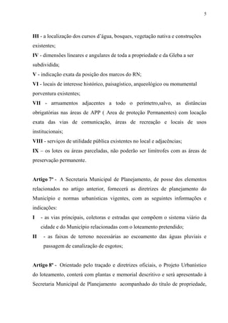 5



III - a localização dos cursos d’água, bosques, vegetação nativa e construções
existentes;
IV - dimensões lineares e angulares de toda a propriedade e da Gleba a ser
subdividida;
V - indicação exata da posição dos marcos do RN;
VI - locais de interesse histórico, paisagístico, arqueológico ou monumental
porventura existentes;
VII - arruamentos adjacentes a todo o perímetro,salvo, as distâncias
obrigatórias nas áreas de APP ( Area de proteção Permanentes) com locação
exata das vias de comunicação, áreas de recreação e locais de usos
institucionais;
VIII - serviços de utilidade pública existentes no local e adjacências;
IX – os lotes ou áreas parceladas, não poderão ser limítrofes com as áreas de
preservação permanente.


Artigo 7º - A Secretaria Municipal de Planejamento, de posse dos elementos
relacionados no artigo anterior, fornecerá as diretrizes de planejamento do
Município e normas urbanísticas vigentes, com as seguintes informações e
indicações:
I    - as vias principais, coletoras e estradas que compõem o sistema viário da
     cidade e do Município relacionadas com o loteamento pretendido;
II    - as faixas de terreno necessárias ao escoamento das águas pluviais e
      passagem de canalização de esgotos;


Artigo 8º - Orientado pelo traçado e diretrizes oficiais, o Projeto Urbanístico
do loteamento, conterá com plantas e memorial descritivo e será apresentado à
Secretaria Municipal de Planejamento acompanhado do título de propriedade,
 