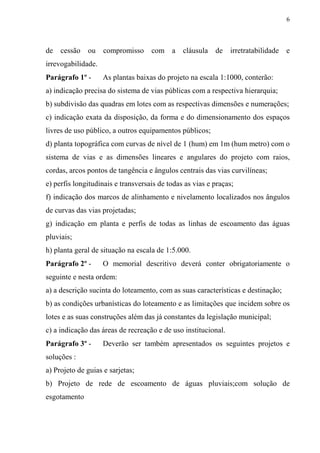 6



de   cessão   ou    compromisso     com a      cláusula   de    irretratabilidade   e
irrevogabilidade.
Parágrafo 1º -      As plantas baixas do projeto na escala 1:1000, conterão:
a) indicação precisa do sistema de vias públicas com a respectiva hierarquia;
b) subdivisão das quadras em lotes com as respectivas dimensões e numerações;
c) indicação exata da disposição, da forma e do dimensionamento dos espaços
livres de uso público, a outros equipamentos públicos;
d) planta topográfica com curvas de nível de 1 (hum) em 1m (hum metro) com o
sistema de vias e as dimensões lineares e angulares do projeto com raios,
cordas, arcos pontos de tangência e ângulos centrais das vias curvilíneas;
e) perfis longitudinais e transversais de todas as vias e praças;
f) indicação dos marcos de alinhamento e nivelamento localizados nos ângulos
de curvas das vias projetadas;
g) indicação em planta e perfis de todas as linhas de escoamento das águas
pluviais;
h) planta geral de situação na escala de 1:5.000.
Parágrafo 2º -      O memorial descritivo deverá conter obrigatoriamente o
seguinte e nesta ordem:
a) a descrição sucinta do loteamento, com as suas características e destinação;
b) as condições urbanísticas do loteamento e as limitações que incidem sobre os
lotes e as suas construções além das já constantes da legislação municipal;
c) a indicação das áreas de recreação e de uso institucional.
Parágrafo 3º -      Deverão ser também apresentados os seguintes projetos e
soluções :
a) Projeto de guias e sarjetas;
b) Projeto de rede de escoamento de águas pluviais;com solução de
esgotamento
 