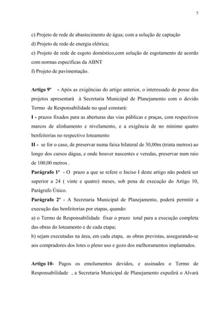 7



c) Projeto de rede de abastecimento de água; com a solução de captação
d) Projeto de rede de energia elétrica;
e) Projeto de rede de esgoto doméstico,com solução de esgotamento de acordo
com normas específicas da ABNT
f) Projeto de pavimentação.


Artigo 9º    - Após as exigências do artigo anterior, o interessado de posse dos
projetos apresentará à Secretaria Municipal de Planejamento com o devido
Termo de Responsabilidade no qual constará:
I - prazos fixados para as aberturas das vias públicas e praças, com respectivos
marcos de alinhamento e nivelamento, e a exigência de no mínimo quatro
benfeitorias no respectivo loteamento
II - se for o caso, de preservar numa faixa bilateral de 30,00m (trinta metros) ao
longo dos cursos dágua, e onde houver nascentes e veredas, preservar num raio
de 100,00 metros .
Parágrafo 1º - O prazo a que se refere o Inciso I deste artigo não poderá ser
superior a 24 ( vinte e quatro) meses, sob pena de execução do Artigo 10,
Parágrafo Único.
Parágrafo 2º - A Secretaria Municipal de Planejamento, poderá permitir a
execução das benfeitorias por etapas, quando:
a) o Termo de Responsabilidade fixar o prazo total para a execução completa
das obras do loteamento e de cada etapa;
b) sejam executadas na área, em cada etapa, as obras previstas, assegurando-se
aos compradores dos lotes o pleno uso e gozo dos melhoramentos implantados.


Artigo 10- Pagos os emolumentos devidos, e assinados o Termo de
Responsabilidade , a Secretaria Municipal de Planejamento expedirá o Alvará
 