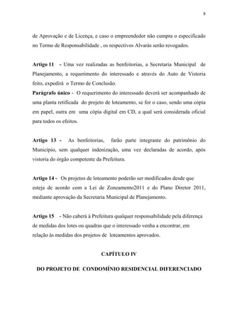 8



de Aprovação e de Licença, e caso o empreendedor não cumpra o especificado
no Termo de Responsabilidade , os respectivos Alvarás serão revogados.


Artigo 11    - Uma vez realizadas as benfeitorias, a Secretaria Municipal de
Planejamento, a requerimento do interessado e através do Auto de Vistoria
feito, expedirá o Termo de Conclusão.
Parágrafo único - O requerimento do interessado deverá ser acompanhado de
uma planta retificada do projeto de loteamento, se for o caso, sendo uma cópia
em papel, outra em uma cópia digital em CD, a qual será considerada oficial
para todos os efeitos.


Artigo 13 -      As benfeitorias,   farão parte integrante do patrimônio do
Município, sem qualquer indenização, uma vez declaradas de acordo, após
vistoria do órgão competente da Prefeitura.


Artigo 14 - Os projetos de loteamento poderão ser modificados desde que
esteja de acordo com a Lei de Zoneamento2011 e do Plano Diretor 2011,
mediante aprovação da Secretaria Municipal de Planejamento.


Artigo 15    - Não caberá à Prefeitura qualquer responsabilidade pela diferença
de medidas dos lotes ou quadras que o interessado venha a encontrar, em
relação às medidas dos projetos de loteamentos aprovados.


                                CAPÍTULO IV

 DO PROJETO DE CONDOMÍNIO RESIDENCIAL DIFERENCIADO
 