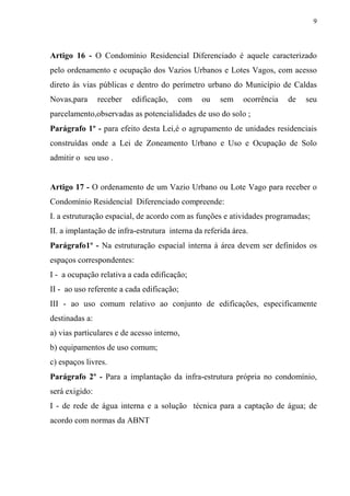 9



Artigo 16 - O Condomínio Residencial Diferenciado é aquele caracterizado
pelo ordenamento e ocupação dos Vazios Urbanos e Lotes Vagos, com acesso
direto às vias públicas e dentro do perímetro urbano do Município de Caldas
Novas,para      receber   edificação,   com    ou    sem    ocorrência   de   seu
parcelamento,observadas as potencialidades de uso do solo ;
Parágrafo 1º - para efeito desta Lei,é o agrupamento de unidades residenciais
construídas onde a Lei de Zoneamento Urbano e Uso e Ocupação de Solo
admitir o seu uso .


Artigo 17 - O ordenamento de um Vazio Urbano ou Lote Vago para receber o
Condomínio Residencial Diferenciado compreende:
I. a estruturação espacial, de acordo com as funções e atividades programadas;
II. a implantação de infra-estrutura interna da referida área.
Parágrafo1º - Na estruturação espacial interna à área devem ser definidos os
espaços correspondentes:
I - a ocupação relativa a cada edificação;
II - ao uso referente a cada edificação;
III - ao uso comum relativo ao conjunto de edificações, especificamente
destinadas a:
a) vias particulares e de acesso interno,
b) equipamentos de uso comum;
c) espaços livres.
Parágrafo 2º - Para a implantação da infra-estrutura própria no condomínio,
será exigido:
I - de rede de água interna e a solução técnica para a captação de água; de
acordo com normas da ABNT
 