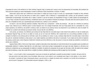 propriedade de muitos e não resultado de um olhar individual. Segundo Frege, os sentidos são o tesouro comum de pensamentos da humanidade, são resultados dos
vários caminhos traçados por nossos antepassados e revelam os diferentes modos de apresentar e conhecer um objeto.
        Diante disso, pode-se dizer que a referência do nome próprio é o objeto que ocupa um lugar no mundo, já a representação é resultado do olhar individual
sobre o objeto, o que faz com que esta tenha um caráter único e subjetivo. Entre a referência e a representação está o sentido, que não apresenta a mesma
subjetividade da representação, mas também não é o objeto. O sentido é o que tem de estável, de compartilhável na língua. O caráter subjetivo da representação fez
com que Frege a excluísse dos estudos semânticos, considerando tratar-se de uma questão de interesse da psicologia. A discussão sobre este assunto aparece em seu
texto com a finalidade de evitar que a representação seja confundida com o sentido ou com a referência.
        Ao discutir o caso das sentenças assertivas completas, Frege afirma que o pensamento – sentido das sentenças - não pode ser a referência da sentença
porque muda. Observa-se que a referência parece na teoria freguiana como uma condição fundamental, tanto que Frege postula não só a necessidade de o nome
próprio apresentar uma referência, mas também a sentença. Assim, ao sentido de uma sentença chamou de pensamento e à sua referência de valor de verdade. Tal
condição traz o problema das sentenças que possuem sentido, mas que não têm uma referência.
        Como pensar, por exemplo, uma referência para sentença do tipo Papai Noel tem uma barba longa e muito branca? Como pleitear um valor de verdade para
tal sentença? Segundo Frege, por não ser um objeto no mundo, por ser um nome sem referência, não é possível dizer se é uma sentença verdadeira ou falsa. A
condição de verdade de uma sentença pode ser afirmada a partir de sua existência no mundo, ou seja, a sentença Papai Noel tem uma barba longa e muito branca
não pode ser considerada verdadeira ou falsa porque é uma criação imaginária cuja existência não pode ser comprovada. É uma criação que faz parte do imaginário
das pessoas, portanto para a teoria freguiana é totalmente irrelevante que tenha referência ou não, isto porque é a busca da verdade que possibilita o movimento do
sentido para a referência.
        Segundo Oliveira (2001), a forma como Frege resolve o problema criado pelos nomes relacionados ao mundo ficcional decorre de sua posição quanto ao problema da
pressuposição existencial. A sentença Papai Noel tem uma barba longa e muito branca carrega a pressuposição de que papai noel existe. Negamos ou afirmamos uma
sentença se consideramos que sua pressuposição de existência é verdadeira. Se partimos do pressuposto de que papai noel não existe, então não podemos tecer qualquer
juízo sobre tal sentença, ou seja, não se pode afirmar a condição de verdade ou falsidade sobre sentenças que falam de papai noel. Para Guimarães:


      Frege (...) ao ser levado a tratar a pressuposição, trouxe para os estudos da significação a questão da exterioridade no sentido, não para incluí-la,
      mas para excluí-la de modo direto na sua formulação. Note-se que o único exterior a ser considerado para Frege é o dos objetos, e o dos valores
      de verdade. A exclusão de Frege é interessante porque o que ele exclui é a relação de sentido entre a sentença e um já-dito fora da sentença, o
      que ele exclui é linguagem. É a exterioridade enquanto linguagem. (1995, p. 86)


                                                                                                                                                                  11
 