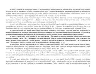Por aspirar a construção de uma linguagem perfeita, que não apresentasse os mesmos problemas da linguagem natural, Frege deixa de fora de sua teoria
aquilo que não pode ter uma referência no mundo, pois parte do princípio de que a linguagem natural apresenta ambigüidades que poderiam ser eliminadas numa
linguagem artificial, objetiva. Para construir essa linguagem perfeita, apela para um mundo em que nomes e sentenças, necessariamente, precisam ter uma
referência. Somente quando pensa a representação é que afasta-se desse mundo, mas a coloca no campo do individual.
       Assim, se as palavras são usadas de modo corrente, o que se pretende falar é de sua referência. Utilizando as palavras do modo em que são conhecidas por
aqueles que usam um sistema lingüístico, a referência é o objeto no mundo do qual se quer falar. Nos contextos indiretos, considerados opacos, a referência localiza-
se em outras palavras. Mas em tais condições não se fala em referência usual, mas indireta. (p. 64)
       Ao discutir as condições em que o valor de verdade de uma sentença pode ser mantido, Frege afirma que não ocorre alteração quando é possível trocar uma
expressão por outra que tenha a mesma referência. Nos exemplos Marta é a mãe de Carla e a professora de português é a mãe de Carla temos duas formas
diferentes para falar de um mesmo referente, ou seja, os sentidos dessas expressões podem ser intercambiados sem que o seu valor de verdade seja alterado.
       No entanto, essa condição sofre alteração quando tratamos das sentenças complexas em discurso direto e indireto, pois nesses casos não apresentam um
pensamento independente. Isto ocorre porque uma sentença em discurso direto remete a uma outra sentença e em discurso indireto a um pensamento. Daí a conclusão de
que nas sentenças subordinadas, as substituições não se dão entre expressões com referência costumeira, mas entre as que apresentam um sentido costumeiro.
       Na sentença Colombo inferiu que da redondeza da terra poderia alcançar a Índia viajando em direção ao oeste estão presentes como referência dois
pensamentos diferentes: o de que a terra é redonda e o de que Colombo descobriu as Índias. Isso não é suficiente para que possamos afirmar que se trata de uma
sentença verdadeira ou falsa, uma vez que a condição de verdade é estabelecida pela convicção de Colombo de que a terra é redonda e de que podia chegar às
Índias. A condição esférica da terra e o sucesso da viagem não são importantes para a verdade da sentença. (p. 73)
       No exemplo acima, se for feita uma substituição por outra sentença que tenha a mesma referência, poderá ocorrer alteração no valor de verdade da sentença
complexa, pois estamos tratando da crença de Colombo. Nesses casos, nos diz Frege, podemos realizar substituições desde que mantenhamos inalterado o sentido
das expressões e não a referência. Isto é, podemos substituir por uma sentença sinônima. (Oliveira, 2001, p. 119)
       Por estar falando de linguagem a partir do campo da lógica, a preocupação com a verdade, para Frege, estava ligada à necessidade de encontrar as várias
maneiras por meio das quais o pensamento se apresenta, daí a busca de um modelo de sentença que satisfaça as condições que defende em sua teoria. Para tanto,
toma como modelo sentenças subordinadas cujas palavras tenham referências costumeiras e não apresentam um pensamento como sentido nem um valor de verdade
como referência.
       No exemplo: aquele que descobriu a forma elíptica das órbitas planetárias morreu na miséria, segundo Guimarães (1995), a expressão subordinada que
descobriu a forma elíptica planetária não apresenta referência nem sentido. A ausência de sentido é explicada pelo fato de ser uma expressão que não pode ser usada
de forma independente. Por outro lado, a referência tem como objetivo designar alguém – Kepler, o descobridor – o que não encerra um valor de verdade. Para

                                                                                                                                                                 12
 
