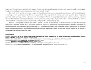 Frege, o que é afirmado na subordinada não faz parte do que se afirma na sentença complexa. Isto pode ser verificado a partir do teste da negação e da interrogação.
Negação ou interrogação, tanto uma como a outra vão incidir somente na oração principal.
       Esse modelo permite que Frege contorne, por exemplo, o problema colocado pela sentença com discursos direto e indireto, pois pode fazer a substituição de
uma sentença por outra que tenha a mesma referência sem que o valor de verdade seja alterado. As sentenças subordinadas apresentam apenas uma parte do
pensamento contido na sentença complexa e não tem um valor de verdade como referência. Tal condição é possível porque ou as palavras da sentença subordinada
têm uma referência indireta, de modo que a referência da subordinada, e não o seu sentido, constitui um pensamento, ou bem a sentença subordinada, por conter um
indicador indefinido, é incompleta e só exprime um pensamento quando justaposta à sentença principal (p. 81).
       Em suma, a separação feita por Frege entre sentido e referente é resultado de uma concepção que busca racionalizar a linguagem. Essa busca pela
objetivação é a responsável pela idéia de que seria possível construir uma máquina que reproduzisse de forma limpa e objetiva a competência semântica de um
falante. Recorrendo às palavras de Oliveira (2001), podemos dizer que a máquina freguiana consegue imitar a criatividade semântica do falante, mas não dá conta de
explicar toda a sua complexidade. É uma tarefa espinhosa higienizar a linguagem, matematizar o sentido, pois trata-se de algo cujo os limites não são redutíveis a
uma definição e nem passíveis de explicações exatas.


BIBLIOGRAFIA
FERRARI, Ana Josefina. A voz do dono – uma análise das descrições feitas nos anúncios de jornal dos escravos fugidos no oeste paulista
entre 1870-1876. Dissertação de mestrado. Unicamp, 2002.
FREGE, Gottlob. (1982). Sobre o Sentido e a Referência. In: Lógica e Filosofia da Linguagem. São Paulo, Cultrix/Edusp, 1978.
GUIMARÃES, Eduardo. (1995). Os Limites do sentido. Campinas, Pontes.
________. Semântica do acontecimento. Campinas, Pontes. 2002.
OLIVEIRA, Roberta Pires. Semântica Formal – uma breve introdução. Campinas, Mercado das Letras.
ORLANDI, Eni Puccinelli. As formas do silêncio – no movimento dos sentidos. Campinas, Editora da Unicamp. 1997.




                                                                                                                                                                13
 