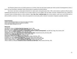 Sara Montanho poderia ter tido uma história parecida com a de Mirian, talvez seus pais tenham passado pelo mesmo processo de estrangulamento cultural, o
que fez com que ela perdesse a identidade. Muitas mulheres podem ter passado por processos idênticos.
       Para concluir vale lembrar as observações de Benchimol em capítulo sobre a demografia judaica (Valer, 1999), onde ele aborda a questão dos filhos de judeus
espalhados pelas barrancas de rios, dos tempos em que os judeus viajavam com seus regatões, antes dos árabes, ocorrendo o desaparecimento para o judaísmo de
um grande número de famílias judaicas no interior amazônico. O ser, viver, ficar e sobrevier judeu não se tornou possível, e assim como o pai de Mirian que foi o
último da família a comemorar o Yon Kipur, tantos outros esqueceram do dia de pedir perdão e acabaram incorporados e integrados à população amazônica.




Fontes Primárias
Centro de Documentação Histórica do Tribunal de Justiça de Rondônia
Centro de Documentação Histórica do Estado de Rondônia
Jornais Alto Madeira décadas de 10 a 40

Bibliografia
ANTONACCIO, Gaitano. A Colônia Árabe No Amazonas. Manaus, 1996.
BENCHIMOL. Samuel. Amazônia, Formação Social eCultural. Valer, Manaus,1999.
BLAY, Eva Alterman. Judeus na Amazônia. In Identidades Judaicas no Brasil Contemporâneo. (org) Bila Sorj) Imago, Rio de Janeiro,1997.
FAUSTO, Boris (org) Fazer a América. Edusp, São Paulo, 2000.
HARDMANN, Francisco Foot. Trem Fantasma-A Modernidade Na Selva. Companhia das Letras, São Paulo,1988.
KUSHNIR, Beatriz. Baile das Mascaras. Imago, Rio de Janeiro, 1996.
MAIA, Álvaro. Gente dos Seringais. Rio de Janeiro, 1956.
MONTENEGRO, Antonio Torres. História Oral e Memória. Contexto, São Paulo, 1994.
OLIVEIRA, Lucia Luppi. O Brasil dos Imigrantes. Jorge Zahar Editor, Rio de Janeiro, 2001.
SCLIAR, Moacyr. Souza, Marcio. Entre Moises e Macunaíma. Garamond, Rio de Janeiro, 2000.
TRUZZI. Oswaldo. Patrícios – Sírios e Libaneses em São Paulo. Hucitec, São Paulo, 1997.
TRUZZI. Oswaldo. De Mascates A Doutores: Sírios E Libaneses em São Paulo. Editora Sumaré, São Paulo, 1992.




                                                                                                                                                              21
 