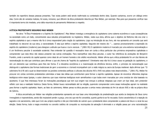 também do repertório dessas pessoas presentes. Tais vozes podem está sendo reafirmada ou contestada dentro dela. Quando cantamos, ocorre um diálogo entre
elas. Como são de variados matizes, há vozes, inclusive, que diferem da ética protestante descrita por Max Weber, por exemplo. Mas para que possamos verificar isso
é importante termo de imediato, uma idéia resumida do pensamento Weberiano a respeito.



A ÉTICA PROTESTANTE SEGUNDO MAX WEBER
        Na obra: “A Ética Protestante e o Espírito Do Capitalismo”, Max Weber investiga a emergência do capitalismo como sistema econômico e suas conseqüências
na sociedade como um todo, concentrando seus estudos principalmente na Inglaterra. Weber, nesta sua obra, afirma que o objetivo da Reforma não era criar o
espírito capitalista e que a mesma não foi à única responsável pela criação do capitalismo. Logo na introdução de seu livro, ele nos apresenta um conceito que será
trabalhado no decorrer da sua obra, a racionalidade. É esta que define o espírito capitalista. Segundo ele mesmo diz: “... usamos provisoriamente a expressão do
espírito do capitalismo (moderno) para designar a atitude que busca o lucro racional...” (2001:55) O capitalismo moderno é marcado por uma extrema racionalização e
é um fenômeno peculiar à sociedade ocidental. Para entender tal questão é necessário levar em conta a ética particular dos primeiros empresários capitalistas e
compreender que esta ética não estava presente nas outras civilizações. Para exemplificar esta ética peculiar, o autor faz referência às anotações de Benjamin
Franklin, onde o aumento do capital aparece como ideal de um homem honesto e de crédito reconhecido. Weber afirma que a ética protestante foi um dos fatores de
racionalização da vida que contribuiu para afirmar o que ele chama de “espírito do capitalismo”. Entretanto esta não foi à única causa na gestação do capitalismo, e
sim um elemento que contribuiu para lhes dar forma. É a disciplina econômica e a maximização da eficiência técnica, enfim, o princípio da racionalização que
distinguirá o capitalismo das formas tradicionais de gerir a economia e o tornará incompatível com a visão mágica ou sacra da Europa medieval. Após afirmar que: “O
calvinismo foi à fé sob a qual se desenrolaram as grandes contendas políticas e culturais dos séculos XVI e XVII nos países mais desenvolvidos...” (2001:75), Weber foi
procurar em certas correntes protestantes calvinistas a base das idéias que contribuíram para formar o espírito capitalista. Apesar de encontrar diferentes dogmas
teológicos entre essas Igrejas, o autor observou que suas máximas teológicas eram semelhantes e que todas eram marcadas por uma conduta de vida baseada no
ascetismo. O que lhes interessou foram às motivações psicológicas que tem sua origem nas crenças e práticas religiosas que criam um tipo ideal, sem pretender
refletir com isso a realidade histórica. Desta forma, Weber busca racionalidade até na religião, querendo compreender como essas motivações agiram na realidade
para formar o espírito capitalista. Assim, ao falar do calvinismo, Weber pensa na ética peculiar a certos meios calvinistas do fim do século XVII e não na própria ética
de Calvino.
        A ética encontrada por Weber nas religiões protestantes apresenta em sua base uma interpretação da predestinação que aceita os desígnios de Deus como
irrevogáveis e impenetráveis, sendo tão impossível perder a graça, uma vez que ela foi concedida, quanto ganha-la se foi recusada. Outra característica é a rejeição do
sagrado e do sacramento, visto que é em seu próprio espírito e não por intermédio de outrem que o protestante deve compreender a palavra de Deus e o sinal da sua
eleição. Desta forma, toda a magia envolvida no conceito católico de conquista ou reconquista da salvação é eliminada e a religião passa por uma racionalização
                                                                                                                                                                    25
 