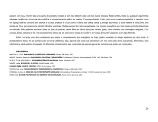 possam, com isso, criarem toda uma gama de produtos variados e com isso obterem cada vez mais lucros pessoais. Neste sentido, todos ou quaisquer argumentos
religiosos, teológicos e comercias para justificar o empreendimento podem ser usados. O empreendimento é visto como uma cruzada evangelística; o mercado como
um espaço onde se concorre com satanás e os seus produtos e o lucro como a vitória dos santos contra o príncipe das trevas. O lucro material é visto como uma
benção de Deus que proporciona também bênçãos espirituais. Muitas pessoas têm sido evangelizadas e se tornado evangélicas por meio desses produtos disponíveis
no mercado. Nele podemos encontrar todos os tipos de produto, desde Bíblia de vários tipos para variado gosto, como chaveiro com mensagens religiosas, CDs,
camisas, bonés, celulares e etc. Tal comportamento deixou de ser visto como “coisas do mundo” e as “coisas do mundo” passaram a ser algo diferente.

         Enfim, há ainda uma ética protestante que subjaz o comportamento dos evangélicos de hoje, porém esvaziado do antigo ascetismo por eles vivido. O
protestantismo deixou de ser puritano para se tornar utilitarista, logo, algumas das vozes que atravessam um hino como este acima supracitado, dificilmente, faria
referência ao ideal ascético do passado. Os diferentes entendimentos aqui construídos são apenas alguns dos inúmeros que podem ser construídos.


         BIBLIOGRAFIA
BAKHTIN, M. (1929). MARXISMO E FILOSOFIA DA LINGUAGEM. Hucitec, São Paulo, 1997.
BARROS, Diana Luz Pessoa de. DIALOGISMO, POLIFONIA E ENUNCIAÇÃO. In Dialogismo, Polifonia, Intertextualidade. 01/09, EUSP. São Paulo, 1999.
DU BUIT, F.M & MONLOUBOU, L. DICIONÁRIO BÍBLICO UNIVERSAL. Vozes. Petrópolis, 1997.
GARCEZ, Lucília. A ESCRITA E O OUTRO. EDUNB, Brasília, 1998.
HINÁRIO PARA O CULTO CRISTÃO, JUERP, Rio de Janeiro, 1992.
MACEDO, José Rivair. RELIGIOSIDADE E MESSIANISMO NA IDADE MÉDIA. Moderna, São Paulo, 1996.
MENDONÇA, Antônio G. CRISE DO CULTO PROTESTANTE NO BRASIL In Introdução ao Protestantismo no Brasil. 171/204, Loyola, São Paulo, 1990.
WEBER, Max. A ÉTICA PROTESTANTE E O ESPÍRITO DO CAPITALISMO. Martin Claret, São Paulo, 2001.




                                                                                                                                                              29
 