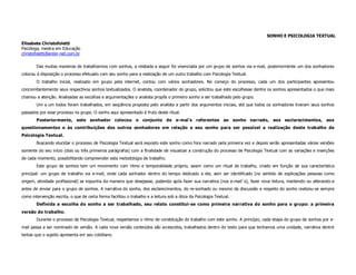 SONHO E PSICOLOGIA TEXTUAL
Elisabete Christofoletti
Psicóloga, mestra em Educação
christofoletti@enter-net.com.br

        Das muitas maneiras de trabalharmos com sonhos, a relatada a seguir foi vivenciada por um grupo de sonhos via e-mail, posteriormente um dos sonhadores
colocou à disposição o processo efetuado com seu sonho para a realização de um outro trabalho com Psicologia Textual.
        O trabalho inicial, realizado em grupo pela internet, contou com vários sonhadores. No começo do processo, cada um dos participantes apresentou
concomitantemente seus respectivos sonhos textualizados. O analista, coordenador do grupo, solicitou que este escolhesse dentre os sonhos apresentados o que mais
chamou a atenção. Analisadas as escolhas e argumentações o analista propôs o primeiro sonho a ser trabalhado pelo grupo.
        Um a um todos foram trabalhados, em seqüência proposta pelo analista a partir dos argumentos iniciais, até que todos os sonhadores tiveram seus sonhos
passados por esse processo no grupo. O sonho aqui apresentado é fruto deste ritual.
        Posteriormente, este sonhador colocou o conjunto de e-mai’s referentes ao sonho narrado, aos esclarecimentos,                                          aos
questionamentos e às contribuições dos outros sonhadores em relação a seu sonho para ser possível a realização deste trabalho de
Psicologia Textual.
        Buscando elucidar o processo de Psicologia Textual será exposto este sonho como fora narrado pela primeira vez e depois serão apresentadas várias versões
somente do seu início (dois ou três primeiros parágrafos) com a finalidade de visualizar a construção do processo de Psicologia Textual com as variações e inserções
de cada momento, possibilitando compreender esta metodologia de trabalho.
        Este grupo de sonhos tem um movimento com ritmo e temporalidade próprio, assim como um ritual de trabalho, criado em função de sua característica
principal: um grupo de trabalho via e-mail, onde cada sonhador dentro do tempo dedicado a ele, sem ser identificado (no sentido de explicações pessoas como
origem, atividade profissional) se expunha da maneira que desejasse, podendo após fazer sua narrativa (nos e-mail´s), fazer nova leitura, mantendo ou alterando-a
antes de enviar para o grupo de sonhos. A narrativa do sonho, dos esclarecimentos, do re-sonhado ou mesmo da discussão a respeito do sonho realizou-se sempre
como intervenção escrita, o que de certa forma facilitou o trabalho e a leitura sob a ótica da Psicologia Textual.
        Definida a escolha do sonho a ser trabalhado, seu relato constitui-se como primeira narrativa do sonho para o grupo: a primeira
versão do trabalho.
        Durante o processo de Psicologia Textual, respeitamos o ritmo de constituição do trabalho com este sonho. A princípio, cada etapa do grupo de sonhos por e-
mail passa a ser nominado de versão. A cada nova versão conteúdos são acrescidos, trabalhados dentro do texto para que tenhamos uma unidade, narrativa dentre
tantas que o sujeito apresenta em seu cotidiano.
 
