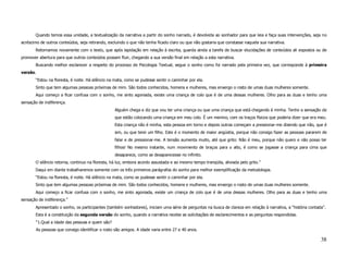 Quando temos essa unidade, a textualização da narrativa a partir do sonho narrado, é devolvida ao sonhador para que leia e faça suas intervenções, seja no
acréscimo de outros conteúdos, seja retirando, excluindo o que não tenha ficado claro ou que não gostaria que constasse naquela sua narrativa.
       Retornamos novamente com o texto, que após lapidação em relação à escrita, guarda ainda a tarefa de buscar elucidações de conteúdos ali expostos ou de
promover abertura para que outros conteúdos possam fluir, chegando a sua versão final em relação a esta narrativa.
       Buscando melhor esclarecer a respeito do processo de Psicologia Textual, segue o sonho como foi narrado pela primeira vez, que corresponde à primeira
versão.
       “Estou na floresta, é noite. Há silêncio na mata, como se pudesse sentir o caminhar por ela.
       Sinto que tem algumas pessoas próximas de mim. São todos conhecidos, homens e mulheres, mas enxergo o rosto de umas duas mulheres somente.
       Aqui começo a ficar confusa com o sonho, me sinto agoniada, existe uma criança de colo que é de uma dessas mulheres. Olho para as duas e tenho uma
sensação de indiferença.
                                                  Alguém chega e diz que vou ter uma criança ou que uma criança que está chegando é minha. Tenho a sensação de
                                                  que estão colocando uma criança em meu colo. É um menino, com os traços físicos que poderia dizer que era meu.
                                                  Esta criança não é minha, esta pessoa em torno e depois outras começam a pressionar-me dizendo que não, que é
                                                  sim, ou que terei um filho. Este é o momento de maior angústia, porque não consigo fazer as pessoas pararem de
                                                  falar e de pressionar-me. A tensão aumenta muito, até que grito: Não é meu, porque não quero e não posso ter
                                                  filhos! No mesmo instante, num movimento de braços para o alto, é como se jogasse a criança para cima que
                                                  desaparece, como se desaparecesse no infinito.
       O silêncio retorna, continuo na floresta, há luz, embora acordo assustada e ao mesmo tempo tranqüila, aliviada pelo grito.”
       Daqui em diante trabalharemos somente com os três primeiros parágrafos do sonho para melhor exemplificação da metodologia.
       “Estou na floresta, é noite. Há silêncio na mata, como se pudesse sentir o caminhar por ela.
       Sinto que tem algumas pessoas próximas de mim. São todos conhecidos, homens e mulheres, mas enxergo o rosto de umas duas mulheres somente.
       Aqui começo a ficar confusa com o sonho, me sinto agoniada, existe um criança de colo que é de uma dessas mulheres. Olho para as duas e tenho uma
sensação de indiferença.”
       Apresentado o sonho, os participantes (também sonhadores), iniciam uma série de perguntas na busca de clareza em relação à narrativa, a “história contada”.
       Esta é a constituição da segunda versão do sonho, quando a narrativa recebe as solicitações de esclarecimentos e as perguntas respondidas.
       “1.Qual a idade das pessoas e quem são?
       As pessoas que consigo identificar o rosto são amigos. A idade varia entre 27 e 40 anos.

                                                                                                                                                               38
 