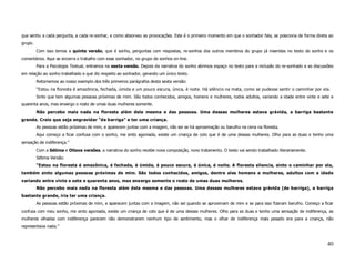 que sentiu a cada pergunta, a cada re-sonhar, e como absorveu as provocações. Este é o primeiro momento em que o sonhador fala, se posiciona de forma direta ao
grupo.
         Com isso temos a quinta versão, que é sonho, perguntas com respostas, re-sonhos dos outros membros do grupo já inseridas no texto do sonho e os
comentários. Aqui se encerra o trabalho com esse sonhador, no grupo de sonhos on-line.
         Para a Psicologia Textual, entramos na sexta versão. Depois da narrativa do sonho abrimos espaço no texto para a inclusão do re-sonhado e as discussões
em relação ao sonho trabalhado e que diz respeito ao sonhador, gerando um único texto.
         Retornemos ao nosso exemplo dos três primeiros parágrafos desta sexta versão:
         “Estou na floresta é amazônica, fechada, úmida e um pouco escura, única, é noite. Há silêncio na mata, como se pudesse sentir o caminhar por ela.
         Sinto que tem algumas pessoas próximas de mim. São todos conhecidos, amigos, homens e mulheres, todos adultos, variando a idade entre vinte e sete e
quarenta anos, mas enxergo o rosto de umas duas mulheres somente.
         Não percebo mais nada na floresta além dela mesma e das pessoas. Uma dessas mulheres estava grávida, a barriga bastante
grande. Creio que seja engravidar "de barriga" e ter uma criança.
         As pessoas estão próximas de mim, e aparecem juntas com a imagem, não sei se há aproximação ou barulho na cena na floresta.
         Aqui começo a ficar confusa com o sonho, me sinto agoniada, existe um criança de colo que é de uma dessas mulheres. Olho para as duas e tenho uma
sensação de indiferença.”
         Com a Sétima e Oitava versões. a narrativa do sonho recebe nova composição, novo tratamento. O texto vai sendo trabalhado literariamente.
         Sétima Versão:
         “Estou na floresta é amazônica, é fechada, é úmida, é pouco escura, é única, é noite. A floresta silencia, sinto o caminhar por ela,
também sinto algumas pessoas próximas de mim. São todos conhecidos, amigos, dentre eles homens e mulheres, adultos com a idade
variando entre vinte e sete e quarenta anos, mas enxergo somente o rosto de umas duas mulheres.
         Não percebo mais nada na floresta além dela mesma e das pessoas. Uma dessas mulheres estava grávida (de barriga), a barriga
bastante grande, iria ter uma criança.
         As pessoas estão próximas de mim, e aparecem juntas com a imagem, não sei quando se aproximam de mim e se para isso fizeram barulho. Começo a ficar
confusa com meu sonho, me sinto agoniada, existe um criança de colo que é de uma dessas mulheres. Olho para as duas e tenho uma sensação de indiferença, as
mulheres olhadas com indiferença parecem não demonstrarem nenhum tipo de sentimento, mas o olhar de indiferença mais pesado era para a criança, não
representava nada.”



                                                                                                                                                             40
 