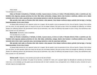 Oitava Versão:
“Um dia desses tive um sonho ...
       Estou na floresta é amazônica, é fechada, é úmida, é pouco escura, é única, e é noite. A floresta silencia, sinto o caminhar por ela,
também sinto algumas pessoas próximas de mim. São todos conhecidos, amigos, dentre eles homens e mulheres, adultos com a idade
variando entre vinte e sete e quarenta anos, mas enxergo somente o rosto de umas duas mulheres.
       Não percebo mais nada na floresta além dela mesma e das pessoas. Uma dessas mulheres estava grávida (de barriga), a barriga
bastante grande, iria ter uma criança.
       As pessoas estão próximas de mim, aparecem juntas com a imagem, não sei quando e como se aproximam de mim, não ouvi barulho. Começo a ficar confusa
com meu sonho, me sinto agoniada, existe um criança de colo que é de uma dessas mulheres. Olho para as duas e tenho uma sensação de indiferença, as mulheres
olhadas com indiferença parecem não demonstrarem nenhum tipo de sentimento, mas o olhar de indiferença mais pesado era para a criança, não representava nada.
Estou surpresa com meu sentimento.”
       Nona versão. Novamente o texto é trabalhado.
       “Um dia desses tive um sonho ...
       Estou na floresta é amazônica, é fechada, é úmida, é pouco escura, é única e é noite. A floresta silencia. Sinto o caminhar por ela.
Também sinto algumas pessoas próximas de mim. São todos conhecidos, amigos, dentre eles homens e mulheres adultas com a idade
variando entre vinte e sete e quarenta anos, mas enxergo somente o rosto de umas duas mulheres.
       Não percebo mais nada na floresta além dela mesma e das pessoas. Uma dessas mulheres estava grávida (de barriga), a barriga
bastante grande, iria ter uma criança.
       As pessoas estão próximas de mim, aparecem juntas com a imagem, não sei quando e como se aproximam de mim, não ouvi barulho. Começo a ficar confusa
com meu sonho, me sinto agoniada. Existe uma criança de colo que é de uma dessas mulheres. Olho para as duas e tenho uma sensação de indiferença. As mulheres
olhadas com indiferença parecem não demonstrarem nenhum tipo de sentimento, mas o olhar de indiferença mais pesado era para a criança, não representava nada.
Estou surpresa com meu sentimento.”


       Décima versão. Chegamos a uma narrativa que já pode ser lida pelo sonhador.
       Aqui o texto retorna ao sonhador. Em posse de sua narrativa, o sonhador lê o texto, com o gravador ligado, faz alterações de conteúdos que não ficaram
muito claros ou de conteúdos que não gostaria que permanecesse além de inserir conteúdos novos, principalmente com a reflexão do sonho, momento em que o
sonhador reage às provocações deste.

                                                                                                                                                          41
 