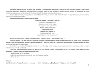 Mas, não sinto nada disso no sonho, não aparece culpa, nem amoral. A criança é devolvida para o infinito de onde deve ter vindo. Uma criança arquetípica e como tal contém
muitos outros aspectos além daqueles mais obviamente positivos. Por exemplo, também faz parte da Criança o Choro e o Abandono. Abandono que está presente nas crianças
recusadas, abortadas, sem casa, sem família. Édipo foi abandonado, Moisés foi abandonado, os heróis são abandonados ...
        Meu sonho fala ousadamente de uma escolha, uma escolha difícil, tão difícil como uma Escolha de Sofia. Uma escolha de vida, uma opção da Alma, um caminho e uma forma,
portanto, recusar também implica escolher.
        Vem à lembrança esse trecho de uma das canções do Caetano ...
                                                               "Ah! bruta flor do querer ... ah! bruta flor ... bruta flor...
                                                                            O quereres e o estares sempre afim
                                                                           Do que em mim é de mim tão desigual
                                                                        Faz-me querer-te bem ... querer-te mal
                                                                             Bem a ti ... mal ao quereres assim
                                                                                  Infinitivamente pessoal
                                                                             O querendo querer-te sem ter fim
                                                                              E querendo-te aprender o total
                                                                     Do querer que há e do que não há em mim."


        Meu sonho me remete a minhas dualidades, contradições, desejos ... "Oh pedaço de mim ... pedaço apartado de mim ..."
        Jung em um seminário, o das visões, relata que a protagonista aproxima-se do povoado que fica na base de um vulcão prestes a entrar em erupção. O clima no povoado é de
apreensão e Jung interpreta que aquele momento de apreensão que antecede a ruptura uma ruptura com a ordem comum para o surgimento do individual, alertando-nos para os
momentos que podem anteceder nossas rupturas.
        Também lembrei-me da volta do filho pródigo do André Gide, em que o filho pródigo após ter voltado ao lar, aconselha seu irmão mais novo que mostra sinais de que também
pretende se lançar ao mundo, quando ele diz:
        - Então irmão, você está pretendendo sair pelo mundo, ficar dias sem comer, dormindo ao relento, ficando à mercê da natureza e dos ladrões ao invés de desfrutar aqui o amor
da sua família, a riqueza e o conforto que nossos pais nos proporcionam?
        E quando o irmão diz que sim, ele retruca:
        - Então irmão, ouça o conselho de seu irmão mais velho, que já passou por tudo isso:
        - Vá! Mas não volte!


Bibliografia
CALDAS, Alberto Lins. Psicologia Textual: Entre a Psicologia e a História Oral. Caderno de Criação, ano V, nº 16, junho. Porto Velho, 1998.
                                                                                                                                                                                45
 