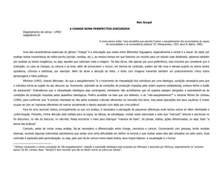 Nair Gurgel

                                                   A CHARGE NUMA PERSPECTIVA DISCURSIVA
        Departamento de Letras – UFRO
        naigel@unir.br

                                                                              A ironia parece então “uma armadilha que permite frustrar o assujeitamento dos enunciadores às regras
                                                                                     da racionalidade e da conveniência públicas”.(D. Maingueneau, 1993, apud B. Basire, 1985)


        Uma das características essenciais do gênero “charge” é a articulação que existe entre diferentes linguagens, especialmente a verbal e a visual. Ao optar por
analisar textos humorísticos da mídia escrita (jornais, revistas, etc.), ao mesmo tempo em que fazemos um recorte para um estudo mais detalhado, optamos também
por analisar os textos imagéticos, ou seja, aqueles que valorizam mais a imagem. Tal fato dá-se, não apenas por pura preferência, mas inclusive por considerar que a
ilustração, no caso as charges, os cartuns e as tiras, além de provocarem o humor, em termos de conteúdo, podem ser tão ricas e densas quanto os outros textos
opinativos, crônicas e editoriais, por exemplo. Além de atrair a atenção do leitor, o texto com imagens transmite também um posicionamento crítico sobre
personagens e fatos políticos.
        Pêcheux (1993), citando Althusser, diz que o assujeitamento “é o movimento de interpelação dos indivíduos por uma ideologia, condição necessária para que
o indivíduo torne-se sujeito do seu discurso ao, livremente, submeter-se às condições de produção impostas pela ordem superior estabelecida, embora tenha a ilusão
de autonomia”. Entendemos que a interpelação ideológica seja contingente, entretanto não acreditamos que os sujeitos estejam obrigados a submeterem-se às
condições de produção impostas pelos aparelhos ideológicos. Prefiro acreditar na tese que ora defendo: a do “não-assujeitamento”6 e retomar Michel De Certeau
(1994), para confirmar que “é preciso interessar-se não pelos produtos culturais oferecidos no mercado dos bens, mas pelas operações dos seus usuários; é mister
ocupar-se com as ‘maneiras diferentes de marcar socialmente o desvio operado num dado por uma prática”.
        Para ler e/ou escrever textos, principalmente os que ora analiso, é necessária a percepção de pequenas diferenças onde tantos outros só vêem identidade e
uniformização. Portanto, minha atenção está voltada para os jogos, as táticas, as estratégias, muitas vezes silenciosas e sutis que “insinuam” leituras e escrituras no
fio discursivo, no vão do discurso, no não-dito. Resta encontrar o meio para distinguir “maneira de fazer”, de pensar, estilos, ações diferenciadas, ou seja, fazer “a
teoria das práticas”.
        Contudo, antes de iniciar nossa análise, faz-se necessária a diferenciação entre charge, caricatura e cartum. Conversando com pessoas, lendo revistas
diversas, ouvindo algumas entrevistas percebemos que existe uma certa dificuldade em definir os termos e que muitas vezes eles são utilizados um pelo outro. Essa
confusão é explicada pela generalização, ou seja, pelo que há de comum entre esses textos, seus traços básicos: a visualização e o humor.

6
 Reforço novamente a minha concepção de ‘não-assujeitamento’: rejeição à submissão ideológica total proposta por Althusser e assumida por Pêcheux, especialmente na “primeira
época” da AD. Certeau disse: “Sempre é bom recordar que não se devem tomar os outros por idiotas”.
 