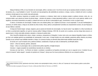 Rabaça & Barbosa (1978), em seu Dicionário de comunicação, define a caricatura como “uma forma de arte que se expressa através do desenho, da pintura,
da escultura, etc., e cuja finalidade é o humor”. De acordo com essa perspectiva, são subdivisões da caricatura: a charge, o cartum, o desenho de humor e a própria
caricatura, tomada agora em seu conceito mais particularizado.
          Para definir caricatura, traçaremos um paralelo entre a caricatura e a Literatura. Assim como na Literatura existem os gêneros romance, conto, etc.; na
caricatura existe o que costuma-se chamar de portrait-charge – caricatura de pessoas, a charge basicamente política, o cartum (com ou sem palavras, isolado ou em
seqüência, mas sempre transmitindo uma piada) e o desenho-de-humor que não tem a preocupação do gag7, concentrando o humor no próprio traço).
          O cartum, no Dicionário de comunicação, é tratado como uma anedota gráfica, com o objetivo de provocar o riso do espectador. É uma das manifestações da
caricatura, em sentido amplo, e chega ao riso através da crítica mordaz, irônica, satírica e principalmente humorística do comportamento humano, de suas fraquezas e
de seus hábitos e costumes.
          A charge (do francês charger: carregar, exagerar), para os autores do Dicionário de comunicação, é um tipo de cartum “cujo objetivo é a crítica humorística de
um fato ou acontecimento específico, em geral de natureza política” (Rabaça & Barbosa, 1978: 89). De acordo com os autores, uma boa charge deve procurar um
assunto atual e ir direto onde estão centrados a atenção e o interesse do público leitor.
          Chico Caruso8fez distinção entre cartum, charge e caricatura, comparando-os à fotografia. O cartum seria como uma máquina fotográfica focada no infinito;
por focar uma realidade genérica sua possibilidade de compreensão é muito maior. A charge focaliza uma certa realidade, geralmente política, fazendo uma síntese.
Somente os que conhecem essa realidade entendem a charge. Já a caricatura focaliza um elemento dessa determinada realidade focada pela charge.
          De acordo com o que foi exposto acima, podemos sintetizar, considerando a função que cada um desempenha, as definições abaixo:
          Cartum – crítica de costumes, genérico, atemporal.
          Charge – crítica a um personagem, fato ou acontecimento político específico, limitação temporal.
          Caricatura – exagero proposital nas características marcantes de um indivíduo.
          Caricatura de José Serra – Ex-Ministro da Saúde e candidato à presidência da República derrotado por Lula no segundo turno. O detalhe fica por
conta do mosquito “aedes aegypti”, causador da epidemia da “dengue”, doença que lhe trouxe problemas refletidos em sua campanha política.




7
  Gag é qualquer fenômeno cômico, geralmente muito breve, inserido numa representação de teatro, cinema, tv, rádio, etc. É expresso por meio de palavras, gestos ou pela própria
situação.
8
    Em entrevista dada no programa Domingão do Faustão, exibido pela Rede Globo de Televisão, em 20/02/94
                                                                                                                                                                                   49
 