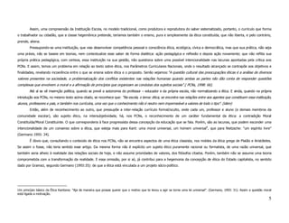 Assim, uma compreensão da Instituição Escola, no modelo tradicional, como produtora e reprodutora do saber sistematizado, portanto, o currículo que forma
o trabalhador ou cidadão, que a classe hegemônica pretende, teríamos também o ensino, pura e simplesmente da ética constituída, que não liberta, e pelo contrário,
prende, aliena.
        Pressupondo-se uma instituição, que vise desenvolver competência pessoal e consciência ética, ecológica, cívica e democrática, mas que sua prática, não seja
uma práxis, não se baseie em teorias, nem contextualize esse saber de forma dialética: ação pedagógica e reflexão e depois ação novamente; que não reflita sua
própria prática pedagógica, com certeza, essa instituição na sua gestão, não questiona sobre uma possível intencionalidade nas lacunas apontadas pela crítica aos
PCNs. E assim, temos um problema em relação ao texto sobre ética, nos Parâmetros Curriculares Nacionais, onde o resultado alcançado se contrapõe aos objetivos e
finalidades, revelando incoerência entre o que se ensina sobre ética e o proposto. Senão vejamos:“A questão cultural das preocupações éticas é a análise de diversos
valores presentes na sociedade, a problematização dos conflitos existentes nas relações humanas quando ambas as partes não dão conta de responder questões
complexas que envolvem a moral e a afirmação de princípios que organizam as condutas dos sujeitos sociais”.( PCNs, 1998: 66).
        Até aí se vê insernção política, quando se prevê a autonomia do professor – educador e da própria escola, não normatizando a ética. E ainda, quando na própria
introdução aos PCNs, no mesmo texto acima citado, se reconhece que: “Na escola, o tema: ética, se encontra nas relações entre aos agentes que constituem essa instituição,
alunos, professores e pais, e também nos currículos, uma vez que o conhecimento não é neutro nem impermeável a valores de todo o tipo”. (idem)
        Então, além de reconhecimento ao outro, que pressupõe a inter-relação currículo formal/oculto, onde cada um, professor e aluno (e demais membros da
comunidade escolar), são sujeito ético, na intersubjetividade, há, nos PCNs, o reconhecimento de um caráter fundamental da ética: a contradição Moral
Constituída/Moral Constituinte. O que corresponderia à face progressista dessa concepção da educação que se fala. Porém, são as lacunas, que podem esconder uma
intencionalidade de um consenso sobre a ética, que esteja mais para Kant: uma moral universal, um homem universal9, que para Nietzsche: “um espírito livre”
(Germano 1993: 34).
        É óbvio que, consultando o conteúdo de ética nos PCNs, não se encontra aspectos de uma ética classista, nos moldes da ética grega de Platão e Aristóteles.
Se assim o fosse, não teria sentido esse artigo. Da mesma forma não é explícito um sujeito ético puramente racional ou formalista, de uma razão universal, que
também seria alheio à realidade das relações sociais de hoje, e não assume prioridades de valores, dos filósofos citados. Porém, também não se assume uma teoria
comprometida com a transformação da realidade. E essa omissão, por si só, já contribui para a hegemonia da concepção de ética do Estado capitalista, no sentido
dado por Gramsci, segundo Germano (1993:35): de que a ética está vinculada a um projeto sócio-político.




Um princípio básico da Ética Kantiana: "Aja de maneira que possas querer que o motivo que te levou a agir se torne uma lei universal". (Germano, 1993: 31). Assim a questão moral
está ligada a motivação.
                                                                                                                                                                               5
 