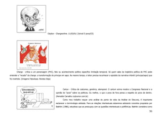 Clayton - Chargeonline. 11/03/01/ (Jornal O povo/CE)




        Charge - crítica a um personagem (FHC), fato ou acontecimento político específico limitação temporal. Só quem sabe da trajetória política de FHC pode
entender o “recado” da charge: a transformação do príncipe em sapo. Ao mesmo tempo, o leitor precisa reconhecer o episódio da narrativa infantil (príncipe/sapo) que
foi invertido. (Imagens Fabulosas. Revista Veja)




                                                             Cartun - Crítica de costumes, genérico, atemporal. O cartum acima mostra o Congresso Nacional e a
                                                     opinião do “povo” sobre os políticos. Ou melhor, o que o povo de fora pensa a respeito do povo de dentro.
                                                     (Reinaldo Carvalho ccqhumor.com.br)
                                                             Como meu trabalho requer uma análise do ponto de vista da Análise do Discurso, é importante
                                                     esclarecer a terminologia adotada. Para as relações intertextuais estaremos adotando conceitos propostos por
                                                     Bakhtin (1986), estudioso que se preocupou com as questões intertextuais e polifônicas. Bakhtin considera como

                                                                                                                                                                50
 