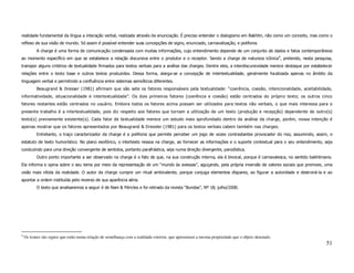 realidade fundamental da língua a interação verbal, realizada através da enunciação. É preciso entender o dialogismo em Bakhtin, não como um conceito, mas como o
reflexo de sua visão de mundo. Só assim é possível entender suas concepções de signo, enunciado, carnavalização, e polifonia.
           A charge é uma forma de comunicação condensada com muitas informações, cujo entendimento depende de um conjunto de dados e fatos contemporâneos
ao momento específico em que se estabelece a relação discursiva entre o produtor e o receptor. Sendo a charge de natureza icônica9, pretendo, nesta pesquisa,
transpor alguns critérios de textualidade firmados para textos verbais para a análise das charges. Dentre eles, a interdiscursividade merece destaque por estabelecer
relações entre o texto base e outros textos produzidos. Dessa forma, alarga-se a concepção de intertextualidade, geralmente focalizada apenas no âmbito da
linguagem verbal e permitindo a confluência entre sistemas semióticos diferentes.
           Beaugrand & Dresser (1981) afirmam que são sete os fatores responsáveis pela textualidade: “coerência, coesão, intencionalidade, aceitabilidade,
informatividade, situacionalidade e intertextualidade”. Os dois primeiros fatores (coerência e coesão) estão centrados do próprio texto; os outros cinco
fatores restantes estão centrados no usuário. Embora todos os fatores acima possam ser utilizados para textos não verbais, o que mais interessa para o
presente trabalho é a intertextualidade, pois diz respeito aos fatores que tornam a utilização de um texto (produção e recepção) dependente de outro(s)
texto(s) previamente existente(s). Cada fator de textualidade merece um estudo mais aprofundado dentro da análise da charge, porém, nossa intenção é
apenas mostrar que os fatores apresentados por Beaugrand & Dressler (1981) para os textos verbais cabem também nas charges.
           Entretanto, o traço caracterizador da charge é a polifonia que permite perceber um jogo de vozes contrastantes provocador do riso, assumindo, assim, o
estatuto de texto humorístico. No plano exofórico, o intertexto ressoa na charge, ao fornecer as informações e o suporte contextual para o seu entendimento, seja
conduzindo para uma direção convergente de sentidos, portanto parafrástica, seja numa direção divergente, parodística.
           Outro ponto importante a ser observado na charge é o fato de que, na sua construção interna, ela é bivocal, porque é carnavalesca, no sentido bakhtiniano.
Ela informa e opina sobre o seu tema por meio da representação de um “mundo às avessas”, aguçando, pela própria inversão de valores sociais que promove, uma
visão mais nítida da realidade. O autor da charge cumpre um ritual ambivalente, porque conjuga elementos díspares, ao figurar a autoridade e destroná-la e ao
apontar a ordem instituída pelo reverso de sua aparência séria.
           O texto que analisaremos a seguir é de Nani & Péricles e foi retirado da revista “Bundas”, Nº 18; julho/2000.




9
    Os ícones são signos que estão numa relação de semelhança com a realidade exterior, que apresentam a mesma propriedade que o objeto denotado.
                                                                                                                                                                 51
 